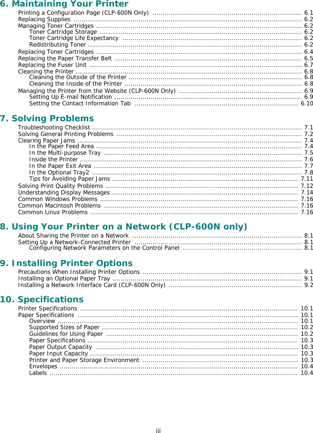iii6. Maintaining Your PrinterPrinting a Configuration Page (CLP-600N Only)  .......................................................................... 6.1Replacing Supplies  ................................................................................................................. 6.2Managing Toner Cartridges ...................................................................................................... 6.2Toner Cartridge Storage  .................................................................................................... 6.2Toner Cartridge Life Expectancy  ......................................................................................... 6.2Redistributing Toner .......................................................................................................... 6.2Replacing Toner Cartridges ...................................................................................................... 6.4Replacing the Paper Transfer Belt ............................................................................................. 6.5Replacing the Fuser Unit  ......................................................................................................... 6.7Cleaning the Printer ................................................................................................................ 6.8Cleaning the Outside of the Printer ...................................................................................... 6.8Cleaning the Inside of the Printer ........................................................................................ 6.8Managing the Printer from the Website (CLP-600N Only) ............................................................. 6.9Setting Up E-mail Notification ............................................................................................. 6.9Setting the Contact Information Tab  ................................................................................. 6.107. Solving ProblemsTroubleshooting Checklist ........................................................................................................ 7.1Solving General Printing Problems ............................................................................................ 7.2Clearing Paper Jams ............................................................................................................... 7.4In the Paper Feed Area ...................................................................................................... 7.4In the Multi-purpose Tray  .................................................................................................. 7.5Inside the Printer .............................................................................................................. 7.6In the Paper Exit Area ....................................................................................................... 7.7In the Optional Tray2 ........................................................................................................ 7.8Tips for Avoiding Paper Jams ............................................................................................ 7.11Solving Print Quality Problems  ............................................................................................... 7.12Understanding Display Messages ............................................................................................ 7.14Common Windows Problems .................................................................................................. 7.16Common Macintosh Problems  ................................................................................................ 7.16Common Linux Problems ....................................................................................................... 7.168. Using Your Printer on a Network (CLP-600N only)About Sharing the Printer on a Network  .................................................................................... 8.1Setting Up a Network-Connected Printer  ................................................................................... 8.1Configuring Network Parameters on the Control Panel  ........................................................... 8.19. Installing Printer OptionsPrecautions When Installing Printer Options ............................................................................... 9.1Installing an Optional Paper Tray .............................................................................................. 9.1Installing a Network Interface Card (CLP-600N Only) .................................................................. 9.210. SpecificationsPrinter Specifications ............................................................................................................ 10.1Paper Specifications  ............................................................................................................. 10.1Overview ....................................................................................................................... 10.1Supported Sizes of Paper ................................................................................................. 10.2Guidelines for Using Paper  ............................................................................................... 10.2Paper Specifications ........................................................................................................ 10.3Paper Output Capacity  .................................................................................................... 10.3Paper Input Capacity ....................................................................................................... 10.3Printer and Paper Storage Environment  ............................................................................. 10.3Envelopes ...................................................................................................................... 10.4Labels ........................................................................................................................... 10.4