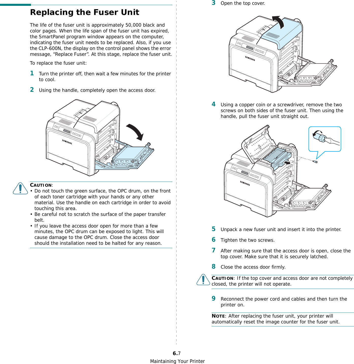 Maintaining Your Printer6.7Replacing the Fuser UnitThe life of the fuser unit is approximately 50,000 black and color pages. When the life span of the fuser unit has expired, the SmartPanel program window appears on the computer, indicating the fuser unit needs to be replaced. Also, if you use the CLP-600N, the display on the control panel shows the error message, “Replace Fuser”. At this stage, replace the fuser unit.To replace the fuser unit:1Turn the printer off, then wait a few minutes for the printer to cool.2Using the handle, completely open the access door.CAUTION:• Do not touch the green surface, the OPC drum, on the front of each toner cartridge with your hands or any other material. Use the handle on each cartridge in order to avoid touching this area.• Be careful not to scratch the surface of the paper transfer belt.• If you leave the access door open for more than a few minutes, the OPC drum can be exposed to light. This will cause damage to the OPC drum. Close the access door should the installation need to be halted for any reason.3Open the top cover.4Using a copper coin or a screwdriver, remove the two screws on both sides of the fuser unit. Then using the handle, pull the fuser unit straight out.5Unpack a new fuser unit and insert it into the printer.6Tighten the two screws.7After making sure that the access door is open, close the top cover. Make sure that it is securely latched.8Close the access door firmly. CAUTION: If the top cover and access door are not completely closed, the printer will not operate.9Reconnect the power cord and cables and then turn the printer on.NOTE: After replacing the fuser unit, your printer will automatically reset the image counter for the fuser unit.