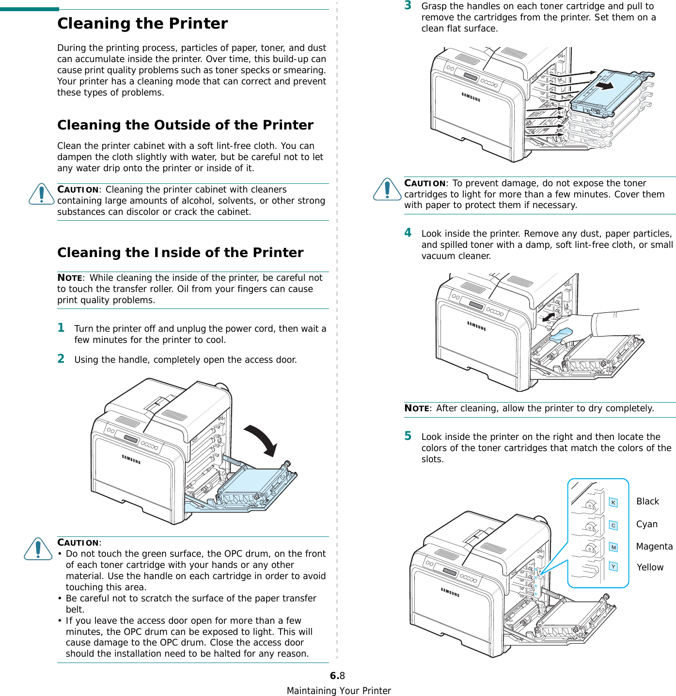 Maintaining Your Printer6.8Cleaning the PrinterDuring the printing process, particles of paper, toner, and dust can accumulate inside the printer. Over time, this build-up can cause print quality problems such as toner specks or smearing. Your printer has a cleaning mode that can correct and prevent these types of problems.Cleaning the Outside of the PrinterClean the printer cabinet with a soft lint-free cloth. You can dampen the cloth slightly with water, but be careful not to let any water drip onto the printer or inside of it.CAUTION: Cleaning the printer cabinet with cleaners containing large amounts of alcohol, solvents, or other strong substances can discolor or crack the cabinet.Cleaning the Inside of the PrinterNOTE: While cleaning the inside of the printer, be careful not to touch the transfer roller. Oil from your fingers can cause print quality problems.1Turn the printer off and unplug the power cord, then wait a few minutes for the printer to cool.2Using the handle, completely open the access door.CAUTION:• Do not touch the green surface, the OPC drum, on the front of each toner cartridge with your hands or any other material. Use the handle on each cartridge in order to avoid touching this area.• Be careful not to scratch the surface of the paper transfer belt.• If you leave the access door open for more than a few minutes, the OPC drum can be exposed to light. This will cause damage to the OPC drum. Close the access door should the installation need to be halted for any reason.3Grasp the handles on each toner cartridge and pull to remove the cartridges from the printer. Set them on a clean flat surface. CAUTION: To prevent damage, do not expose the toner cartridges to light for more than a few minutes. Cover them with paper to protect them if necessary.4Look inside the printer. Remove any dust, paper particles, and spilled toner with a damp, soft lint-free cloth, or small vacuum cleaner.NOTE: After cleaning, allow the printer to dry completely.5Look inside the printer on the right and then locate the colors of the toner cartridges that match the colors of the slots.BlackCyanMagentaYellow