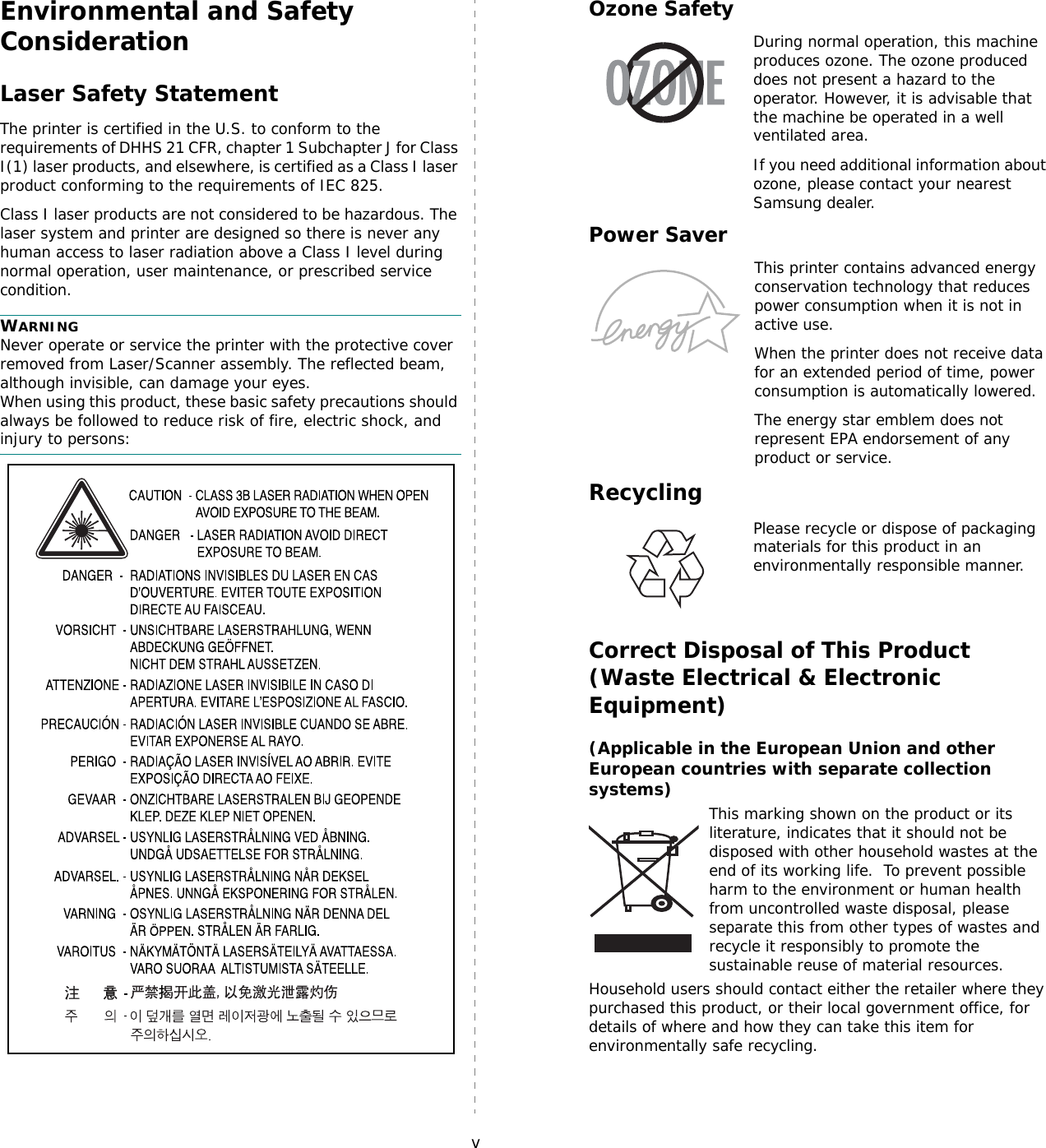 vEnvironmental and Safety ConsiderationLaser Safety StatementThe printer is certified in the U.S. to conform to the requirements of DHHS 21 CFR, chapter 1 Subchapter J for Class I(1) laser products, and elsewhere, is certified as a Class I laser product conforming to the requirements of IEC 825.Class I laser products are not considered to be hazardous. The laser system and printer are designed so there is never any human access to laser radiation above a Class I level during normal operation, user maintenance, or prescribed service condition.WARNING Never operate or service the printer with the protective cover removed from Laser/Scanner assembly. The reflected beam, although invisible, can damage your eyes.When using this product, these basic safety precautions should always be followed to reduce risk of fire, electric shock, and injury to persons:Ozone SafetyDuring normal operation, this machine produces ozone. The ozone produced does not present a hazard to the operator. However, it is advisable that the machine be operated in a well ventilated area.If you need additional information about ozone, please contact your nearest Samsung dealer.Power SaverThis printer contains advanced energy conservation technology that reduces power consumption when it is not in active use.When the printer does not receive data for an extended period of time, power consumption is automatically lowered. The energy star emblem does not represent EPA endorsement of any product or service.   RecyclingPlease recycle or dispose of packaging materials for this product in an environmentally responsible manner.Correct Disposal of This Product (Waste Electrical &amp; Electronic Equipment)(Applicable in the European Union and other European countries with separate collection systems)This marking shown on the product or its literature, indicates that it should not be disposed with other household wastes at the end of its working life.  To prevent possible harm to the environment or human health from uncontrolled waste disposal, please separate this from other types of wastes and recycle it responsibly to promote the sustainable reuse of material resources. Household users should contact either the retailer where they purchased this product, or their local government office, for details of where and how they can take this item for environmentally safe recycling. 