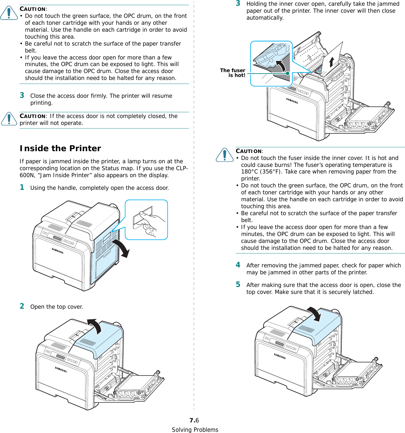 Solving Problems7.6CAUTION:• Do not touch the green surface, the OPC drum, on the front of each toner cartridge with your hands or any other material. Use the handle on each cartridge in order to avoid touching this area.• Be careful not to scratch the surface of the paper transfer belt.• If you leave the access door open for more than a few minutes, the OPC drum can be exposed to light. This will cause damage to the OPC drum. Close the access door should the installation need to be halted for any reason.3Close the access door firmly. The printer will resume printing.CAUTION: If the access door is not completely closed, the printer will not operate.Inside the PrinterIf paper is jammed inside the printer, a lamp turns on at the corresponding location on the Status map. If you use the CLP-600N, “Jam Inside Printer” also appears on the display.1Using the handle, completely open the access door.2Open the top cover.3Holding the inner cover open, carefully take the jammed paper out of the printer. The inner cover will then close automatically.CAUTION:• Do not touch the fuser inside the inner cover. It is hot and could cause burns! The fuser’s operating temperature is 180°C (356°F). Take care when removing paper from the printer.• Do not touch the green surface, the OPC drum, on the front of each toner cartridge with your hands or any other material. Use the handle on each cartridge in order to avoid touching this area.• Be careful not to scratch the surface of the paper transfer belt.• If you leave the access door open for more than a few minutes, the OPC drum can be exposed to light. This will cause damage to the OPC drum. Close the access door should the installation need to be halted for any reason.4After removing the jammed paper, check for paper which may be jammed in other parts of the printer.5After making sure that the access door is open, close the top cover. Make sure that it is securely latched.The fuseris hot!