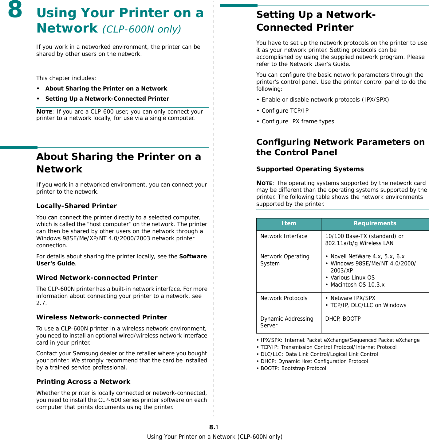 Using Your Printer on a Network (CLP-600N only)8.18Using Your Printer on a Network (CLP-600N only)If you work in a networked environment, the printer can be shared by other users on the network.This chapter includes:• About Sharing the Printer on a Network• Setting Up a Network-Connected PrinterNOTE: If you are a CLP-600 user, you can only connect your printer to a network locally, for use via a single computer.About Sharing the Printer on a NetworkIf you work in a networked environment, you can connect your printer to the network.Locally-Shared PrinterYou can connect the printer directly to a selected computer, which is called the “host computer” on the network. The printer can then be shared by other users on the network through a Windows 98SE/Me/XP/NT 4.0/2000/2003 network printer connection.For details about sharing the printer locally, see the Software User’s Guide.Wired Network-connected Printer The CLP-600N printer has a built-in network interface. For more information about connecting your printer to a network, see 2.7.Wireless Network-connected PrinterTo use a CLP-600N printer in a wireless network environment, you need to install an optional wired/wireless network interface card in your printer.Contact your Samsung dealer or the retailer where you bought your printer. We strongly recommend that the card be installed by a trained service professional.Printing Across a NetworkWhether the printer is locally connected or network-connected, you need to install the CLP-600 series printer software on each computer that prints documents using the printer.Setting Up a Network-Connected PrinterYou have to set up the network protocols on the printer to use it as your network printer. Setting protocols can be accomplished by using the supplied network program. Please refer to the Network User’s Guide. You can configure the basic network parameters through the printer’s control panel. Use the printer control panel to do the following:• Enable or disable network protocols (IPX/SPX)•Configure TCP/IP• Configure IPX frame types Configuring Network Parameters on the Control PanelSupported Operating SystemsNOTE: The operating systems supported by the network card may be different than the operating systems supported by the printer. The following table shows the network environments supported by the printer. • IPX/SPX: Internet Packet eXchange/Sequenced Packet eXchange• TCP/IP: Transmission Control Protocol/Internet Protocol• DLC/LLC: Data Link Control/Logical Link Control• DHCP: Dynamic Host Configuration Protocol• BOOTP: Bootstrap ProtocolItem RequirementsNetwork Interface 10/100 Base-TX (standard) or 802.11a/b/g Wireless LANNetwork Operating System • Novell NetWare 4.x, 5.x, 6.x• Windows 98SE/Me/NT 4.0/2000/2003/XP• Various Linux OS• Macintosh OS 10.3.xNetwork Protocols • Netware IPX/SPX• TCP/IP, DLC/LLC on Windows Dynamic Addressing Server DHCP, BOOTP