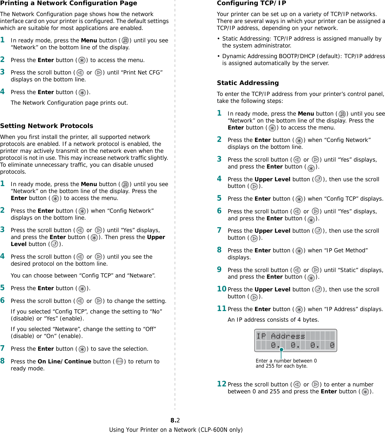Using Your Printer on a Network (CLP-600N only)8.2Printing a Network Configuration PageThe Network Configuration page shows how the network interface card on your printer is configured. The default settings which are suitable for most applications are enabled. 1In ready mode, press the Menu button ( ) until you see “Network” on the bottom line of the display.2Press the Enter button ( ) to access the menu.3Press the scroll button (  or  ) until “Print Net CFG” displays on the bottom line.4Press the Enter button ( ). The Network Configuration page prints out.Setting Network ProtocolsWhen you first install the printer, all supported network protocols are enabled. If a network protocol is enabled, the printer may actively transmit on the network even when the protocol is not in use. This may increase network traffic slightly. To eliminate unnecessary traffic, you can disable unused protocols.1In ready mode, press the Menu button ( ) until you see “Network” on the bottom line of the display. Press the Enter button ( ) to access the menu.2Press the Enter button ( ) when “Config Network” displays on the bottom line.3Press the scroll button (  or  ) until “Yes” displays, and press the Enter button ( ). Then press the Upper Level button ( ).4Press the scroll button (  or  ) until you see the desired protocol on the bottom line.You can choose between “Config TCP” and “Netware”.5Press the Enter button ( ).6Press the scroll button (  or  ) to change the setting.If you selected “Config TCP”, change the setting to “No” (disable) or “Yes” (enable).If you selected “Netware”, change the setting to “Off” (disable) or “On” (enable).7Press the Enter button ( ) to save the selection.8Press the On Line/Continue button ( ) to return to ready mode.Configuring TCP/IPYour printer can be set up on a variety of TCP/IP networks. There are several ways in which your printer can be assigned a TCP/IP address, depending on your network.• Static Addressing: TCP/IP address is assigned manually by the system administrator.• Dynamic Addressing BOOTP/DHCP (default): TCP/IP address is assigned automatically by the server.Static AddressingTo enter the TCP/IP address from your printer’s control panel, take the following steps: 1In ready mode, press the Menu button ( ) until you see “Network” on the bottom line of the display. Press the Enter button ( ) to access the menu.2Press the Enter button ( ) when “Config Network” displays on the bottom line.3Press the scroll button (  or  ) until “Yes” displays, and press the Enter button ( ).4Press the Upper Level button ( ), then use the scroll button ( ).5Press the Enter button ( ) when “Config TCP” displays.6Press the scroll button (  or  ) until “Yes” displays, and press the Enter button ( ).7Press the Upper Level button ( ), then use the scroll button ( ).8Press the Enter button ( ) when “IP Get Method” displays.9Press the scroll button (  or  ) until “Static” displays, and press the Enter button ( ).10Press the Upper Level button ( ), then use the scroll button ( ).11Press the Enter button ( ) when “IP Address” displays.An IP address consists of 4 bytes. 12Press the scroll button (  or  ) to enter a number between 0 and 255 and press the Enter button ( ).Enter a number between 0 and 255 for each byte.