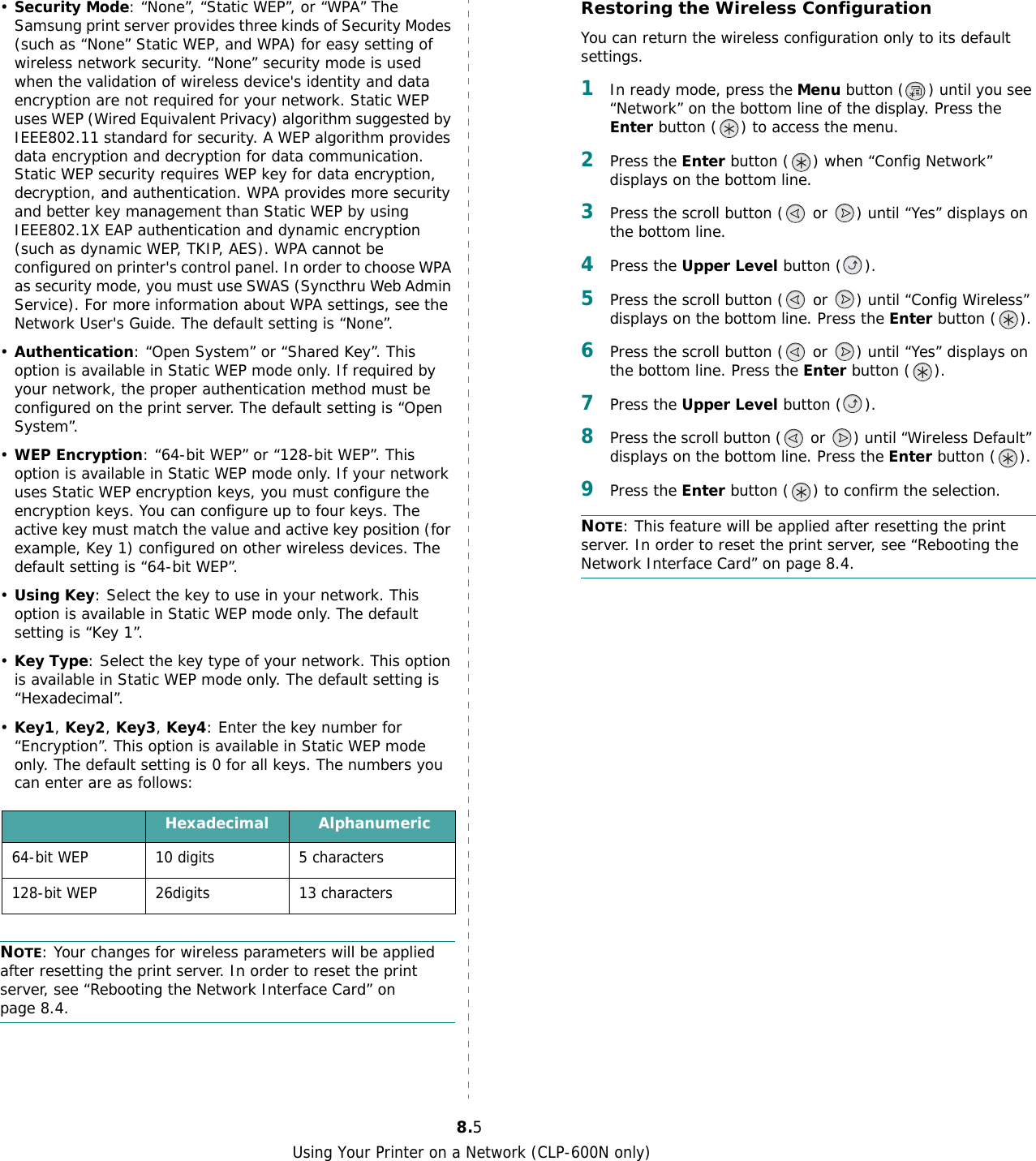 Using Your Printer on a Network (CLP-600N only)8.5•Security Mode: “None”, “Static WEP”, or “WPA” The Samsung print server provides three kinds of Security Modes (such as “None” Static WEP, and WPA) for easy setting of wireless network security. “None” security mode is used when the validation of wireless device&apos;s identity and data encryption are not required for your network. Static WEP uses WEP (Wired Equivalent Privacy) algorithm suggested by IEEE802.11 standard for security. A WEP algorithm provides data encryption and decryption for data communication. Static WEP security requires WEP key for data encryption, decryption, and authentication. WPA provides more security and better key management than Static WEP by using IEEE802.1X EAP authentication and dynamic encryption (such as dynamic WEP, TKIP, AES). WPA cannot be configured on printer&apos;s control panel. In order to choose WPA as security mode, you must use SWAS (Syncthru Web Admin Service). For more information about WPA settings, see the Network User&apos;s Guide. The default setting is “None”.•Authentication: “Open System” or “Shared Key”. This option is available in Static WEP mode only. If required by your network, the proper authentication method must be configured on the print server. The default setting is “Open System”.•WEP Encryption: “64-bit WEP” or “128-bit WEP”. This option is available in Static WEP mode only. If your network uses Static WEP encryption keys, you must configure the encryption keys. You can configure up to four keys. The active key must match the value and active key position (for example, Key 1) configured on other wireless devices. The default setting is “64-bit WEP”.•Using Key: Select the key to use in your network. This option is available in Static WEP mode only. The default setting is “Key 1”.•Key Type: Select the key type of your network. This option is available in Static WEP mode only. The default setting is “Hexadecimal”.•Key1, Key2, Key3, Key4: Enter the key number for “Encryption”. This option is available in Static WEP mode only. The default setting is 0 for all keys. The numbers you can enter are as follows:NOTE: Your changes for wireless parameters will be applied after resetting the print server. In order to reset the print server, see “Rebooting the Network Interface Card” on page 8.4.Hexadecimal  Alphanumeric64-bit WEP 10 digits 5 characters128-bit WEP 26digits 13 charactersRestoring the Wireless ConfigurationYou can return the wireless configuration only to its default settings.1In ready mode, press the Menu button ( ) until you see “Network” on the bottom line of the display. Press the Enter button ( ) to access the menu.2Press the Enter button ( ) when “Config Network” displays on the bottom line.3Press the scroll button (  or  ) until “Yes” displays on the bottom line.4Press the Upper Level button ( ).5Press the scroll button (  or  ) until “Config Wireless” displays on the bottom line. Press the Enter button ( ).6Press the scroll button (  or  ) until “Yes” displays on the bottom line. Press the Enter button ( ).7Press the Upper Level button ( ).8Press the scroll button (  or  ) until “Wireless Default” displays on the bottom line. Press the Enter button ( ). 9Press the Enter button ( ) to confirm the selection.NOTE: This feature will be applied after resetting the print server. In order to reset the print server, see “Rebooting the Network Interface Card” on page 8.4.