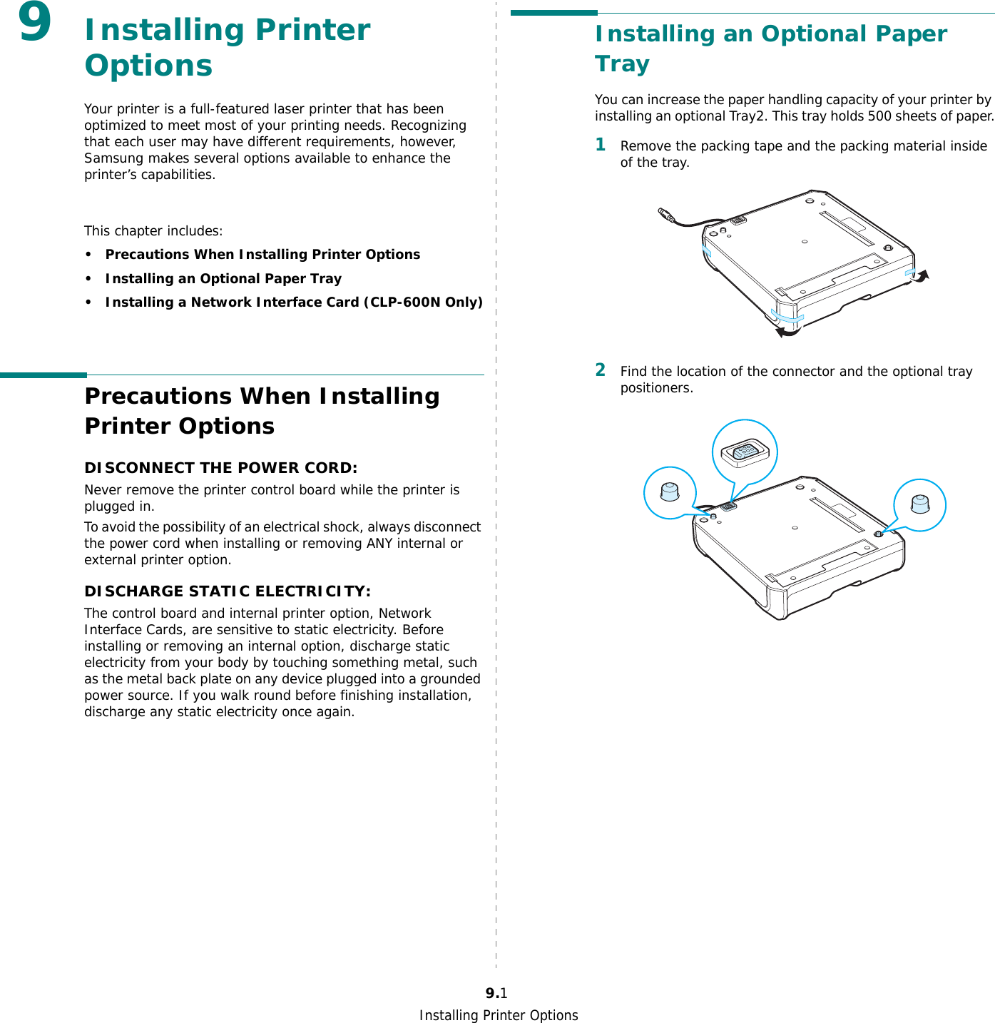 Installing Printer Options9.19Installing Printer OptionsYour printer is a full-featured laser printer that has been optimized to meet most of your printing needs. Recognizing that each user may have different requirements, however, Samsung makes several options available to enhance the printer’s capabilities.This chapter includes:• Precautions When Installing Printer Options• Installing an Optional Paper Tray• Installing a Network Interface Card (CLP-600N Only)Precautions When Installing Printer OptionsDISCONNECT THE POWER CORD: Never remove the printer control board while the printer is plugged in.To avoid the possibility of an electrical shock, always disconnect the power cord when installing or removing ANY internal or external printer option.DISCHARGE STATIC ELECTRICITY: The control board and internal printer option, Network Interface Cards, are sensitive to static electricity. Before installing or removing an internal option, discharge static electricity from your body by touching something metal, such as the metal back plate on any device plugged into a grounded power source. If you walk round before finishing installation, discharge any static electricity once again.Installing an Optional Paper TrayYou can increase the paper handling capacity of your printer by installing an optional Tray2. This tray holds 500 sheets of paper.1Remove the packing tape and the packing material inside of the tray.2Find the location of the connector and the optional tray positioners.