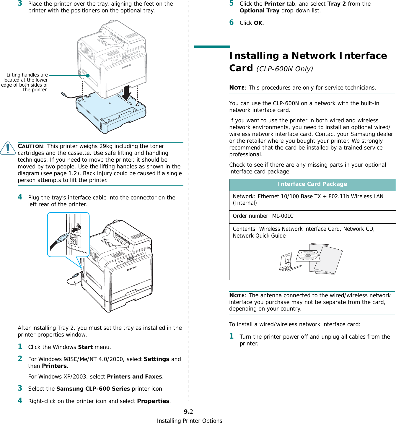 Installing Printer Options9.23Place the printer over the tray, aligning the feet on the printer with the positioners on the optional tray.CAUTION: This printer weighs 29kg including the toner cartridges and the cassette. Use safe lifting and handling techniques. If you need to move the printer, it should be moved by two people. Use the lifting handles as shown in the diagram (see page 1.2). Back injury could be caused if a single person attempts to lift the printer.4Plug the tray’s interface cable into the connector on the left rear of the printer.After installing Tray 2, you must set the tray as installed in the printer properties window.1Click the Windows Start menu.2For Windows 98SE/Me/NT 4.0/2000, select Settings and then Printers.For Windows XP/2003, select Printers and Faxes.3Select the Samsung CLP-600 Series printer icon.4Right-click on the printer icon and select Properties.Lifting handles arelocated at the loweredge of both sides ofthe printer.5Click the Printer tab, and select Tray 2 from the Optional Tray drop-down list.6Click OK.Installing a Network Interface Card (CLP-600N Only)NOTE: This procedures are only for service technicians.You can use the CLP-600N on a network with the built-in network interface card. If you want to use the printer in both wired and wireless network environments, you need to install an optional wired/wireless network interface card. Contact your Samsung dealer or the retailer where you bought your printer. We strongly recommend that the card be installed by a trained service professional.Check to see if there are any missing parts in your optional interface card package.NOTE: The antenna connected to the wired/wireless network interface you purchase may not be separate from the card, depending on your country.To install a wired/wireless network interface card:1Turn the printer power off and unplug all cables from the printer.Interface Card PackageNetwork: Ethernet 10/100 Base TX + 802.11b Wireless LAN (Internal)Order number: ML-00LCContents: Wireless Network interface Card, Network CD, Network Quick Guide