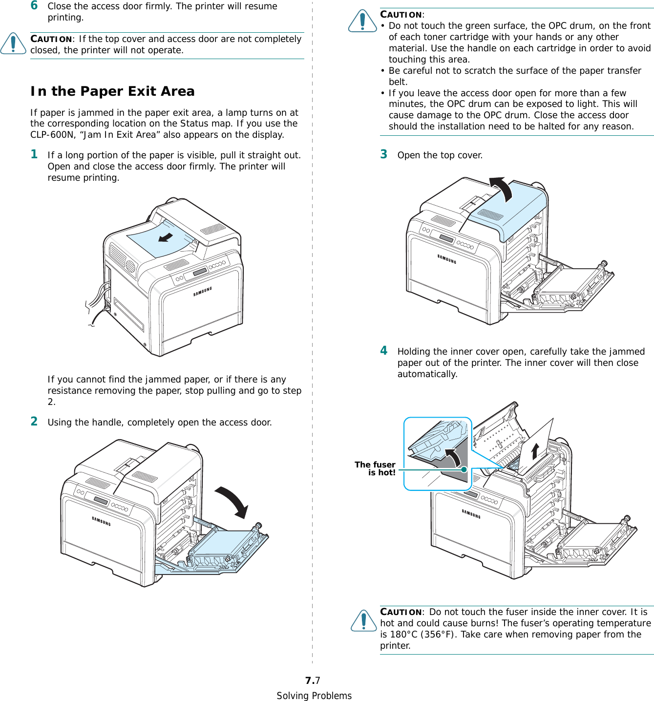 Solving Problems7.76Close the access door firmly. The printer will resume printing.CAUTION: If the top cover and access door are not completely closed, the printer will not operate.In the Paper Exit AreaIf paper is jammed in the paper exit area, a lamp turns on at the corresponding location on the Status map. If you use the CLP-600N, “Jam In Exit Area” also appears on the display.1If a long portion of the paper is visible, pull it straight out. Open and close the access door firmly. The printer will resume printing.If you cannot find the jammed paper, or if there is any resistance removing the paper, stop pulling and go to step 2.2Using the handle, completely open the access door.CAUTION:• Do not touch the green surface, the OPC drum, on the front of each toner cartridge with your hands or any other material. Use the handle on each cartridge in order to avoid touching this area.• Be careful not to scratch the surface of the paper transfer belt.• If you leave the access door open for more than a few minutes, the OPC drum can be exposed to light. This will cause damage to the OPC drum. Close the access door should the installation need to be halted for any reason.3Open the top cover.4Holding the inner cover open, carefully take the jammed paper out of the printer. The inner cover will then close automatically.CAUTION: Do not touch the fuser inside the inner cover. It is hot and could cause burns! The fuser’s operating temperature is 180°C (356°F). Take care when removing paper from the printer.The fuseris hot!