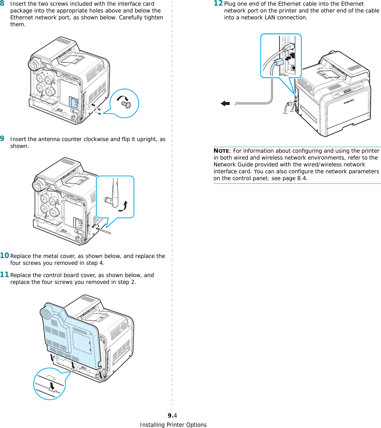 Installing Printer Options9.48Insert the two screws included with the interface card package into the appropriate holes above and below the Ethernet network port, as shown below. Carefully tighten them.9Insert the antenna counter clockwise and flip it upright, as shown.10Replace the metal cover, as shown below, and replace the four screws you removed in step 4. 11Replace the control board cover, as shown below, and replace the four screws you removed in step 2.12Plug one end of the Ethernet cable into the Ethernet network port on the printer and the other end of the cable into a network LAN connection.NOTE: For information about configuring and using the printer in both wired and wireless network environments, refer to the  Network Guide provided with the wired/wireless network interface card. You can also configure the network parameters on the control panel; see page 8.4.