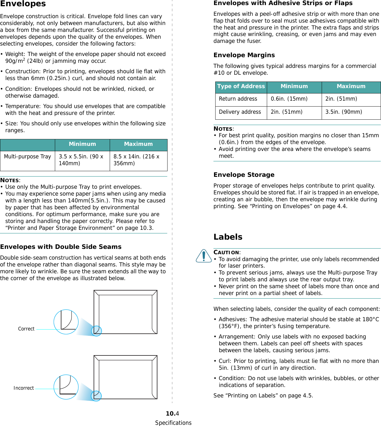 Specifications10.4EnvelopesEnvelope construction is critical. Envelope fold lines can vary considerably, not only between manufacturers, but also within a box from the same manufacturer. Successful printing on envelopes depends upon the quality of the envelopes. When selecting envelopes, consider the following factors:• Weight: The weight of the envelope paper should not exceed 90g/m2 (24lb) or jamming may occur.• Construction: Prior to printing, envelopes should lie flat with less than 6mm (0.25in.) curl, and should not contain air.• Condition: Envelopes should not be wrinkled, nicked, or otherwise damaged.• Temperature: You should use envelopes that are compatible with the heat and pressure of the printer.• Size: You should only use envelopes within the following size ranges.NOTES:• Use only the Multi-purpose Tray to print envelopes.• You may experience some paper jams when using any media with a length less than 140mm(5.5in.). This may be caused by paper that has been affected by environmental conditions. For optimum performance, make sure you are storing and handling the paper correctly. Please refer to “Printer and Paper Storage Environment” on page 10.3.Envelopes with Double Side SeamsDouble side-seam construction has vertical seams at both ends of the envelope rather than diagonal seams. This style may be more likely to wrinkle. Be sure the seam extends all the way to the corner of the envelope as illustrated below.Minimum MaximumMulti-purpose Tray 3.5 x 5.5in. (90 x 140mm) 8.5 x 14in. (216 x 356mm)CorrectIncorrectEnvelopes with Adhesive Strips or FlapsEnvelopes with a peel-off adhesive strip or with more than one flap that folds over to seal must use adhesives compatible with the heat and pressure in the printer. The extra flaps and strips might cause wrinkling, creasing, or even jams and may even damage the fuser.Envelope MarginsThe following gives typical address margins for a commercial #10 or DL envelope.NOTES:• For best print quality, position margins no closer than 15mm (0.6in.) from the edges of the envelope.• Avoid printing over the area where the envelope’s seams meet.Envelope StorageProper storage of envelopes helps contribute to print quality. Envelopes should be stored flat. If air is trapped in an envelope, creating an air bubble, then the envelope may wrinkle during printing. See “Printing on Envelopes” on page 4.4.LabelsCAUTION: • To avoid damaging the printer, use only labels recommended for laser printers.• To prevent serious jams, always use the Multi-purpose Tray to print labels and always use the rear output tray.• Never print on the same sheet of labels more than once and never print on a partial sheet of labels.When selecting labels, consider the quality of each component:• Adhesives: The adhesive material should be stable at 180°C (356°F), the printer’s fusing temperature.• Arrangement: Only use labels with no exposed backing between them. Labels can peel off sheets with spaces between the labels, causing serious jams.• Curl: Prior to printing, labels must lie flat with no more than 5in. (13mm) of curl in any direction.• Condition: Do not use labels with wrinkles, bubbles, or other indications of separation.See “Printing on Labels” on page 4.5.Type of Address Minimum MaximumReturn address 0.6in. (15mm) 2in. (51mm)Delivery address 2in. (51mm) 3.5in. (90mm)
