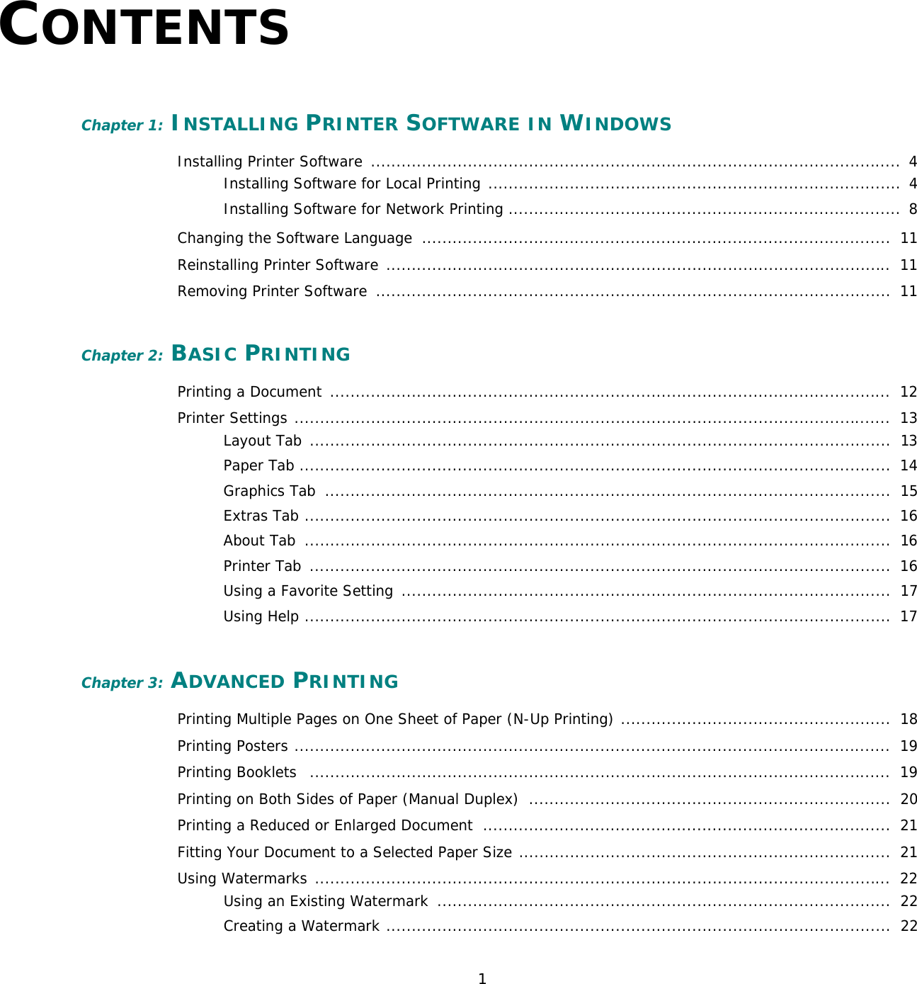 1CONTENTSChapter 1: INSTALLING PRINTER SOFTWARE IN WINDOWSInstalling Printer Software  ........................................................................................................  4Installing Software for Local Printing .................................................................................  4Installing Software for Network Printing .............................................................................  8Changing the Software Language  ............................................................................................  11Reinstalling Printer Software  ...................................................................................................  11Removing Printer Software  .....................................................................................................  11Chapter 2: BASIC PRINTINGPrinting a Document  ..............................................................................................................  12Printer Settings .....................................................................................................................  13Layout Tab  ..................................................................................................................  13Paper Tab ....................................................................................................................  14Graphics Tab  ...............................................................................................................  15Extras Tab ...................................................................................................................  16About Tab  ...................................................................................................................  16Printer Tab  ..................................................................................................................  16Using a Favorite Setting  ................................................................................................  17Using Help ...................................................................................................................  17Chapter 3: ADVANCED PRINTINGPrinting Multiple Pages on One Sheet of Paper (N-Up Printing) .....................................................  18Printing Posters .....................................................................................................................  19Printing Booklets   ..................................................................................................................  19Printing on Both Sides of Paper (Manual Duplex)  .......................................................................  20Printing a Reduced or Enlarged Document  ................................................................................  21Fitting Your Document to a Selected Paper Size .........................................................................  21Using Watermarks .................................................................................................................  22Using an Existing Watermark  .........................................................................................  22Creating a Watermark ...................................................................................................  22