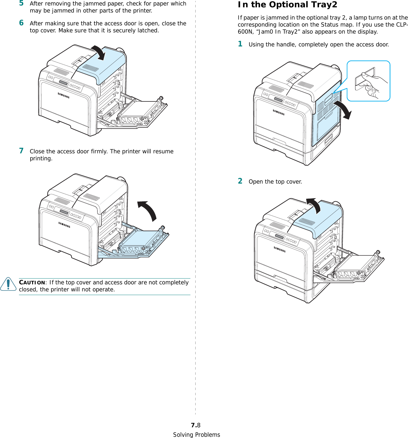 Solving Problems7.85After removing the jammed paper, check for paper which may be jammed in other parts of the printer.6After making sure that the access door is open, close the top cover. Make sure that it is securely latched.7Close the access door firmly. The printer will resume printing. CAUTION: If the top cover and access door are not completely closed, the printer will not operate.In the Optional Tray2If paper is jammed in the optional tray 2, a lamp turns on at the corresponding location on the Status map. If you use the CLP-600N, “Jam0 In Tray2” also appears on the display.1Using the handle, completely open the access door.2Open the top cover.