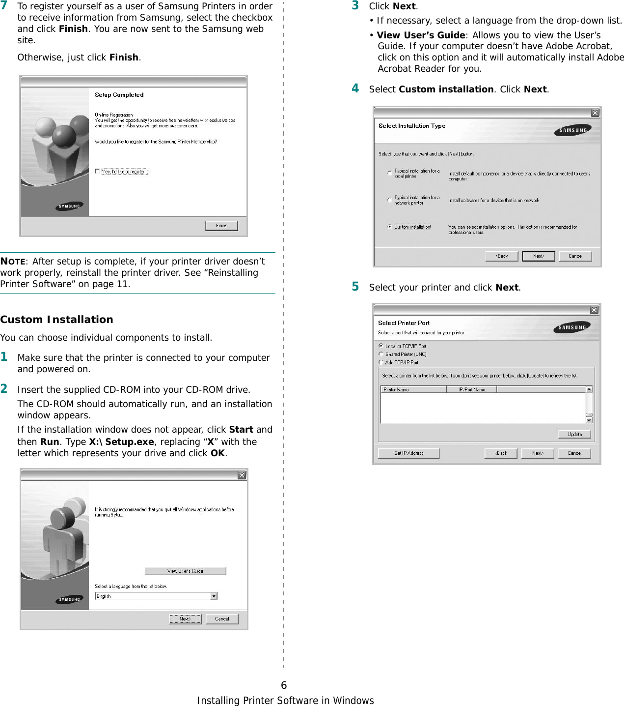 Installing Printer Software in Windows67To register yourself as a user of Samsung Printers in order to receive information from Samsung, select the checkbox and click Finish. You are now sent to the Samsung web site.Otherwise, just click Finish.NOTE: After setup is complete, if your printer driver doesn’t work properly, reinstall the printer driver. See “Reinstalling Printer Software” on page 11.Custom InstallationYou can choose individual components to install.1Make sure that the printer is connected to your computer and powered on.2Insert the supplied CD-ROM into your CD-ROM drive.The CD-ROM should automatically run, and an installation window appears.If the installation window does not appear, click Start and then Run. Type X:\Setup.exe, replacing “X” with the letter which represents your drive and click OK.3Click Next. • If necessary, select a language from the drop-down list.• View User’s Guide: Allows you to view the User’s Guide. If your computer doesn’t have Adobe Acrobat, click on this option and it will automatically install Adobe Acrobat Reader for you.4Select Custom installation. Click Next.5Select your printer and click Next.