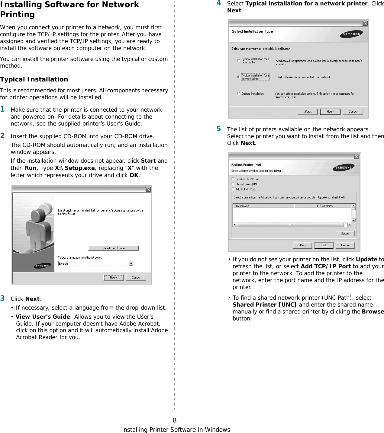 Installing Printer Software in Windows8Installing Software for Network PrintingWhen you connect your printer to a network, you must first configure the TCP/IP settings for the printer. After you have assigned and verified the TCP/IP settings, you are ready to install the software on each computer on the network.You can install the printer software using the typical or custom method.Typical InstallationThis is recommended for most users. All components necessary for printer operations will be installed.1Make sure that the printer is connected to your network and powered on. For details about connecting to the network, see the supplied printer’s User’s Guide.2Insert the supplied CD-ROM into your CD-ROM drive.The CD-ROM should automatically run, and an installation window appears.If the installation window does not appear, click Start and then Run. Type X:\Setup.exe, replacing “X” with the letter which represents your drive and click OK.3Click Next. • If necessary, select a language from the drop-down list.• View User’s Guide: Allows you to view the User’s Guide. If your computer doesn’t have Adobe Acrobat, click on this option and it will automatically install Adobe Acrobat Reader for you.4Select Typical installation for a network printer. Click Next.5The list of printers available on the network appears. Select the printer you want to install from the list and then click Next. • If you do not see your printer on the list, click Update to refresh the list, or select Add TCP/IP Port to add your printer to the network. To add the printer to the network, enter the port name and the IP address for the printer.• To find a shared network printer (UNC Path), select Shared Printer [UNC] and enter the shared name manually or find a shared printer by clicking the Browse button.