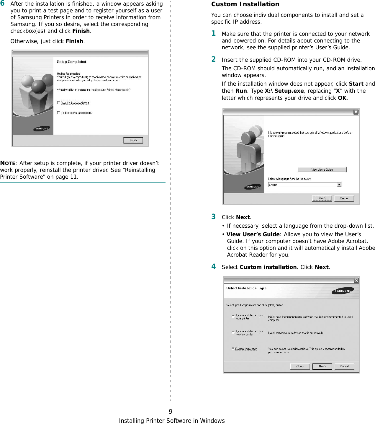 Installing Printer Software in Windows96After the installation is finished, a window appears asking you to print a test page and to register yourself as a user of Samsung Printers in order to receive information from Samsung. If you so desire, select the corresponding checkbox(es) and click Finish.Otherwise, just click Finish.NOTE: After setup is complete, if your printer driver doesn’t work properly, reinstall the printer driver. See “Reinstalling Printer Software” on page 11.Custom InstallationYou can choose individual components to install and set a specific IP address.1Make sure that the printer is connected to your network and powered on. For details about connecting to the network, see the supplied printer’s User’s Guide.2Insert the supplied CD-ROM into your CD-ROM drive.The CD-ROM should automatically run, and an installation window appears.If the installation window does not appear, click Start and then Run. Type X:\Setup.exe, replacing “X” with the letter which represents your drive and click OK.3Click Next. • If necessary, select a language from the drop-down list.• View User’s Guide: Allows you to view the User’s Guide. If your computer doesn’t have Adobe Acrobat, click on this option and it will automatically install Adobe Acrobat Reader for you.4Select Custom installation. Click Next.