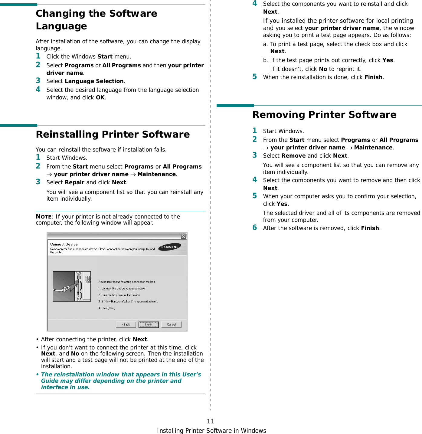Installing Printer Software in Windows11Changing the Software LanguageAfter installation of the software, you can change the display language. 1Click the Windows Start menu.2Select Programs or All Programs and then your printer driver name.3Select Language Selection.4Select the desired language from the language selection window, and click OK.Reinstalling Printer SoftwareYou can reinstall the software if installation fails.1Start Windows.2From the Start menu select Programs or All Programs → your printer driver name → Maintenance.3Select Repair and click Next.You will see a component list so that you can reinstall any item individually.NOTE: If your printer is not already connected to the computer, the following window will appear.• After connecting the printer, click Next.• If you don’t want to connect the printer at this time, click Next, and No on the following screen. Then the installation will start and a test page will not be printed at the end of the installation.• The reinstallation window that appears in this User’s Guide may differ depending on the printer and interface in use.4Select the components you want to reinstall and click Next.If you installed the printer software for local printing and you select your printer driver name, the window asking you to print a test page appears. Do as follows:a. To print a test page, select the check box and click Next.b. If the test page prints out correctly, click Yes.If it doesn’t, click No to reprint it.5When the reinstallation is done, click Finish.Removing Printer Software1Start Windows.2From the Start menu select Programs or All Programs → your printer driver name → Maintenance.3Select Remove and click Next.You will see a component list so that you can remove any item individually.4Select the components you want to remove and then click Next.5When your computer asks you to confirm your selection, click Yes.The selected driver and all of its components are removed from your computer.6After the software is removed, click Finish.