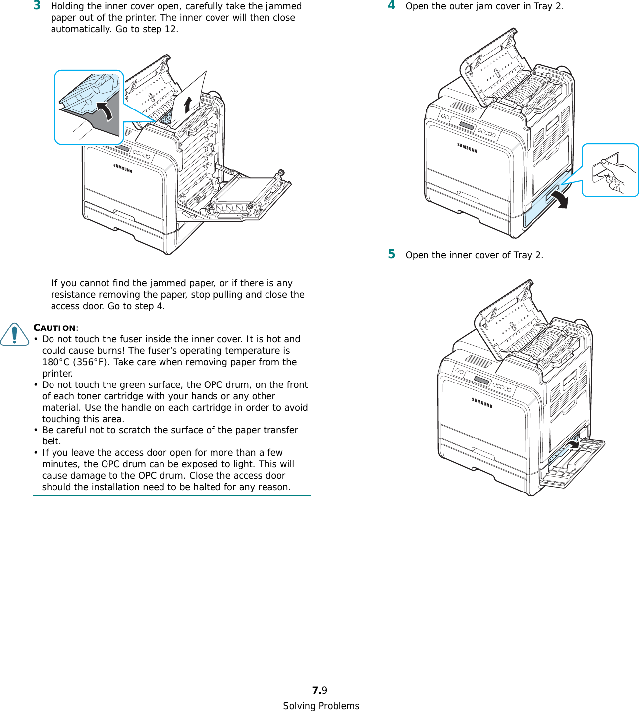 Solving Problems7.93Holding the inner cover open, carefully take the jammed paper out of the printer. The inner cover will then close automatically. Go to step 12. If you cannot find the jammed paper, or if there is any resistance removing the paper, stop pulling and close the access door. Go to step 4.CAUTION:• Do not touch the fuser inside the inner cover. It is hot and could cause burns! The fuser’s operating temperature is 180°C (356°F). Take care when removing paper from the printer.• Do not touch the green surface, the OPC drum, on the front of each toner cartridge with your hands or any other material. Use the handle on each cartridge in order to avoid touching this area.• Be careful not to scratch the surface of the paper transfer belt.• If you leave the access door open for more than a few minutes, the OPC drum can be exposed to light. This will cause damage to the OPC drum. Close the access door should the installation need to be halted for any reason. 4Open the outer jam cover in Tray 2.5Open the inner cover of Tray 2.