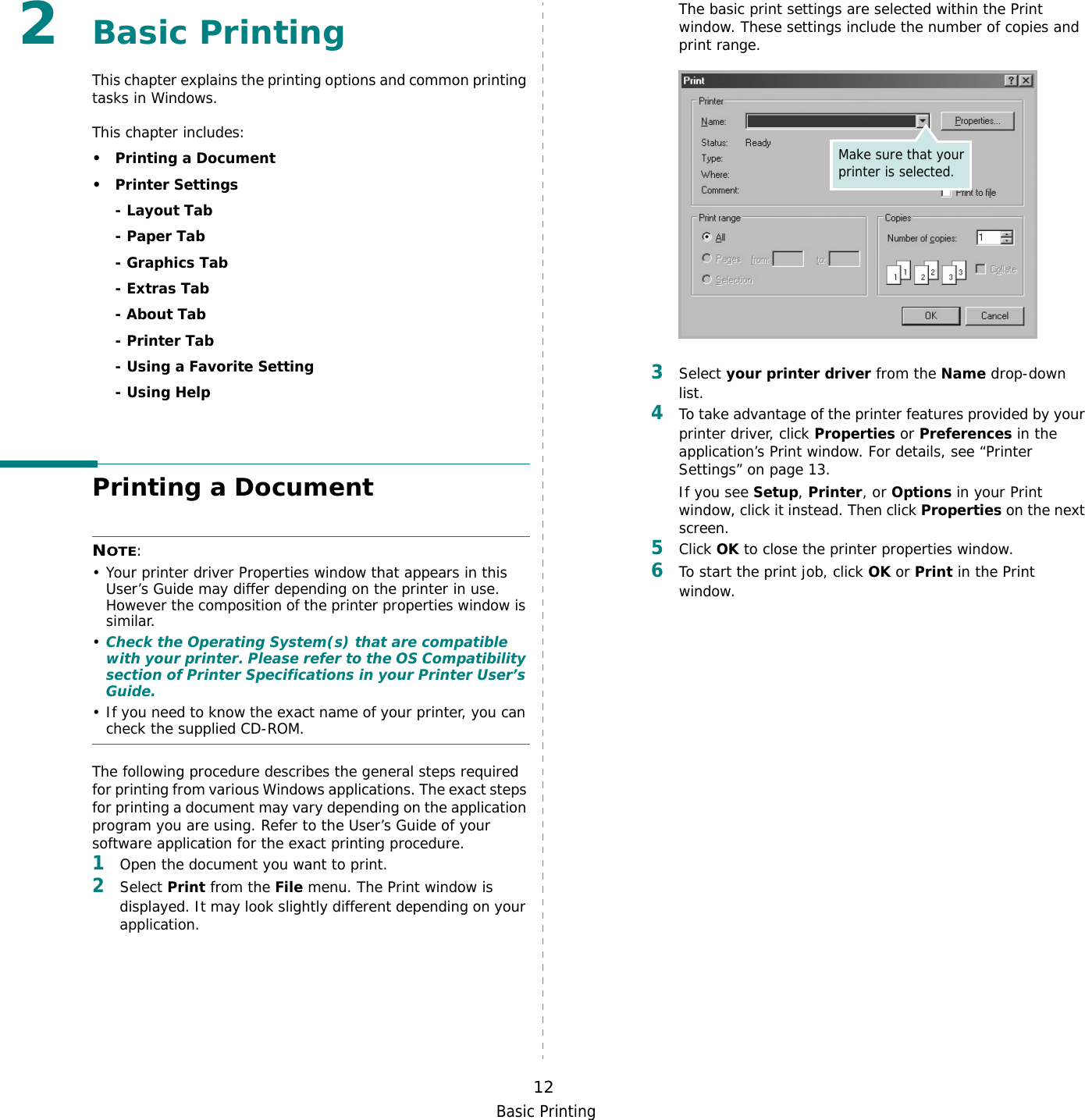 Basic Printing122Basic Printing This chapter explains the printing options and common printing tasks in Windows. This chapter includes:• Printing a Document•Printer Settings- Layout Tab- Paper Tab- Graphics Tab- Extras Tab- About Tab- Printer Tab- Using a Favorite Setting- Using HelpPrinting a DocumentNOTE: • Your printer driver Properties window that appears in this User’s Guide may differ depending on the printer in use. However the composition of the printer properties window is similar.•Check the Operating System(s) that are compatible with your printer. Please refer to the OS Compatibility section of Printer Specifications in your Printer User’s Guide.• If you need to know the exact name of your printer, you can check the supplied CD-ROM.The following procedure describes the general steps required for printing from various Windows applications. The exact steps for printing a document may vary depending on the application program you are using. Refer to the User’s Guide of your software application for the exact printing procedure.1Open the document you want to print.2Select Print from the File menu. The Print window is displayed. It may look slightly different depending on your application. The basic print settings are selected within the Print window. These settings include the number of copies and print range.3Select your printer driver from the Name drop-down list.4To take advantage of the printer features provided by your printer driver, click Properties or Preferences in the application’s Print window. For details, see “Printer Settings” on page 13.If you see Setup, Printer, or Options in your Print window, click it instead. Then click Properties on the next screen.5Click OK to close the printer properties window.6To start the print job, click OK or Print in the Print window.Make sure that your printer is selected.