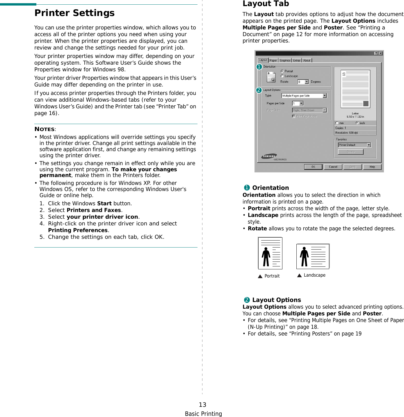 Basic Printing13Printer SettingsYou can use the printer properties window, which allows you to access all of the printer options you need when using your printer. When the printer properties are displayed, you can review and change the settings needed for your print job. Your printer properties window may differ, depending on your operating system. This Software User’s Guide shows the Properties window for Windows 98.Your printer driver Properties window that appears in this User’s Guide may differ depending on the printer in use.If you access printer properties through the Printers folder, you can view additional Windows-based tabs (refer to your Windows User’s Guide) and the Printer tab (see “Printer Tab” on page 16).NOTES:• Most Windows applications will override settings you specify in the printer driver. Change all print settings available in the software application first, and change any remaining settings using the printer driver. • The settings you change remain in effect only while you are using the current program. To make your changes permanent, make them in the Printers folder. • The following procedure is for Windows XP. For other Windows OS, refer to the corresponding Windows User&apos;s Guide or online help.1. Click the Windows Start button.2. Select Printers and Faxes.3. Select your printer driver icon.4. Right-click on the printer driver icon and select Printing Preferences.5. Change the settings on each tab, click OK.Layout TabThe Layout tab provides options to adjust how the document appears on the printed page. The Layout Options includes Multiple Pages per Side and Poster. See “Printing a Document” on page 12 for more information on accessing printer properties.   OrientationOrientation allows you to select the direction in which information is printed on a page. •Portrait prints across the width of the page, letter style. •Landscape prints across the length of the page, spreadsheet style. •Rotate allows you to rotate the page the selected degrees.Layout OptionsLayout Options allows you to select advanced printing options. You can choose Multiple Pages per Side and Poster.•For details, see “Printing Multiple Pages on One Sheet of Paper (N-Up Printing)” on page 18.•For details, see “Printing Posters” on page 19121 Landscape Portrait2