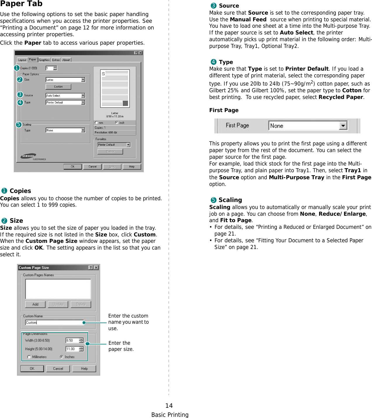Basic Printing14Paper TabUse the following options to set the basic paper handling specifications when you access the printer properties. See “Printing a Document” on page 12 for more information on accessing printer properties. Click the Paper tab to access various paper properties. CopiesCopies allows you to choose the number of copies to be printed. You can select 1 to 999 copies. SizeSize allows you to set the size of paper you loaded in the tray. If the required size is not listed in the Size box, click Custom. When the Custom Page Size window appears, set the paper size and click OK. The setting appears in the list so that you can select it. 1234512Enter the custom name you want to use. Enter the paper size. SourceMake sure that Source is set to the corresponding paper tray.Use the Manual Feed  source when printing to special material. You have to load one sheet at a time into the Multi-purpose Tray.If the paper source is set to Auto Select, the printer automatically picks up print material in the following order: Multi-purpose Tray, Tray1, Optional Tray2.TypeMake sure that Type is set to Printer Default. If you load a different type of print material, select the corresponding paper type. If you use 20lb to 24lb (75~90g/m2) cotton paper, such as Gilbert 25% and Gilbert 100%, set the paper type to Cotton for best printing.  To use recycled paper, select Recycled Paper.First Page This property allows you to print the first page using a different paper type from the rest of the document. You can select the paper source for the first page. For example, load thick stock for the first page into the Multi-purpose Tray, and plain paper into Tray1. Then, select Tray1 in the Source option and Multi-Purpose Tray in the First Page option.ScalingScaling allows you to automatically or manually scale your print job on a page. You can choose from None, Reduce/Enlarge, and Fit to Page. •For details, see “Printing a Reduced or Enlarged Document” on page 21.•For details, see “Fitting Your Document to a Selected Paper Size” on page 21.345