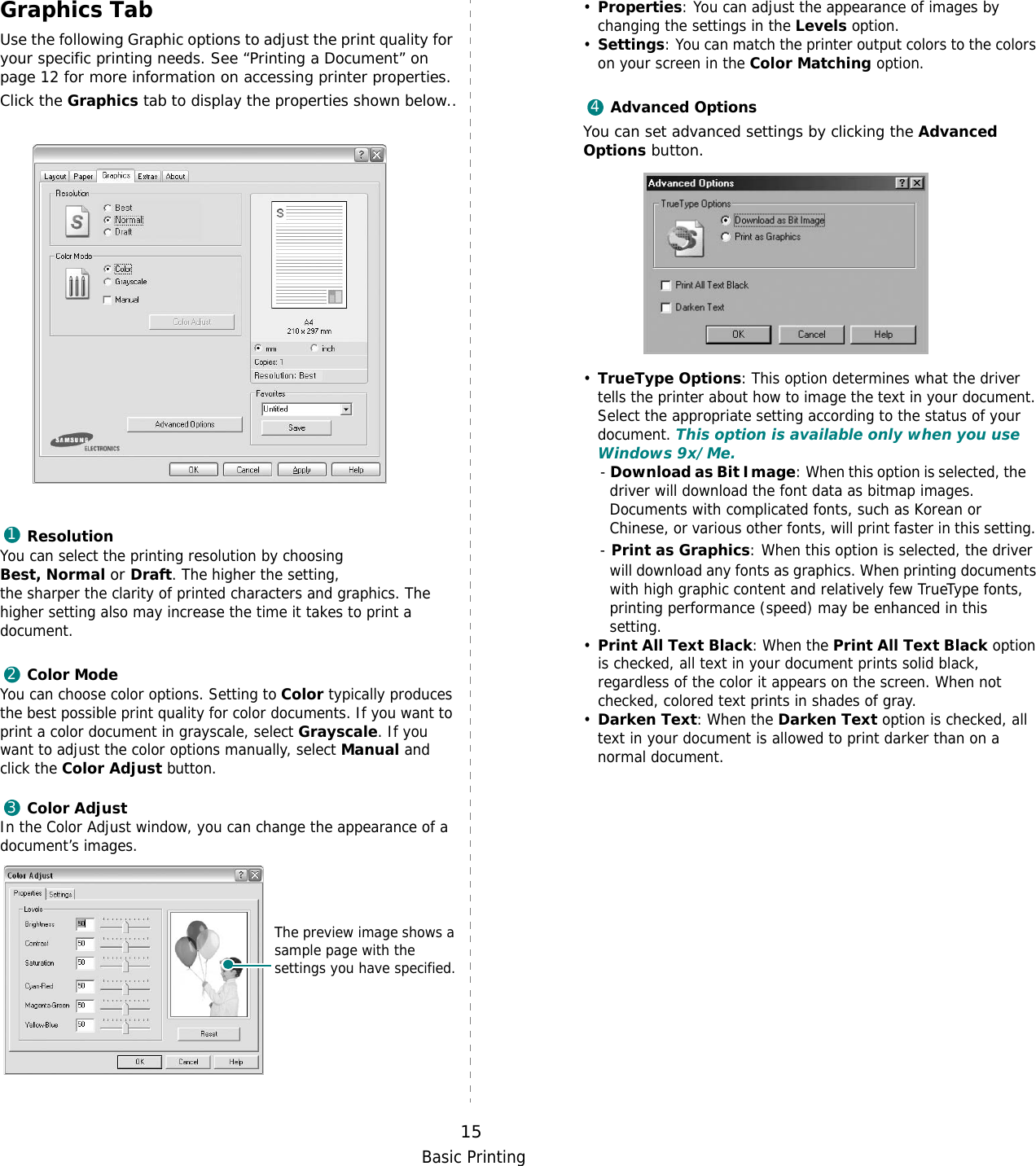 Basic Printing15Graphics TabUse the following Graphic options to adjust the print quality for your specific printing needs. See “Printing a Document” on page 12 for more information on accessing printer properties. Click the Graphics tab to display the properties shown below..  ResolutionYou can select the printing resolution by choosing Best, Normal or Draft. The higher the setting, the sharper the clarity of printed characters and graphics. The higher setting also may increase the time it takes to print a document. Color ModeYou can choose color options. Setting to Color typically produces the best possible print quality for color documents. If you want to print a color document in grayscale, select Grayscale. If you want to adjust the color options manually, select Manual and click the Color Adjust button.Color AdjustIn the Color Adjust window, you can change the appearance of a document’s images.123The preview image shows a sample page with the settings you have specified.•Properties: You can adjust the appearance of images by changing the settings in the Levels option.•Settings: You can match the printer output colors to the colors on your screen in the Color Matching option.Advanced OptionsYou can set advanced settings by clicking the Advanced Options button. •TrueType Options: This option determines what the driver tells the printer about how to image the text in your document. Select the appropriate setting according to the status of your document. This option is available only when you use Windows 9x/Me.- Download as Bit Image: When this option is selected, the    driver will download the font data as bitmap images.    Documents with complicated fonts, such as Korean or    Chinese, or various other fonts, will print faster in this setting. - Print as Graphics: When this option is selected, the driver will download any fonts as graphics. When printing documents with high graphic content and relatively few TrueType fonts, printing performance (speed) may be enhanced in this setting.•Print All Text Black: When the Print All Text Black option is checked, all text in your document prints solid black, regardless of the color it appears on the screen. When not checked, colored text prints in shades of gray.•Darken Text: When the Darken Text option is checked, all text in your document is allowed to print darker than on a normal document. 41234