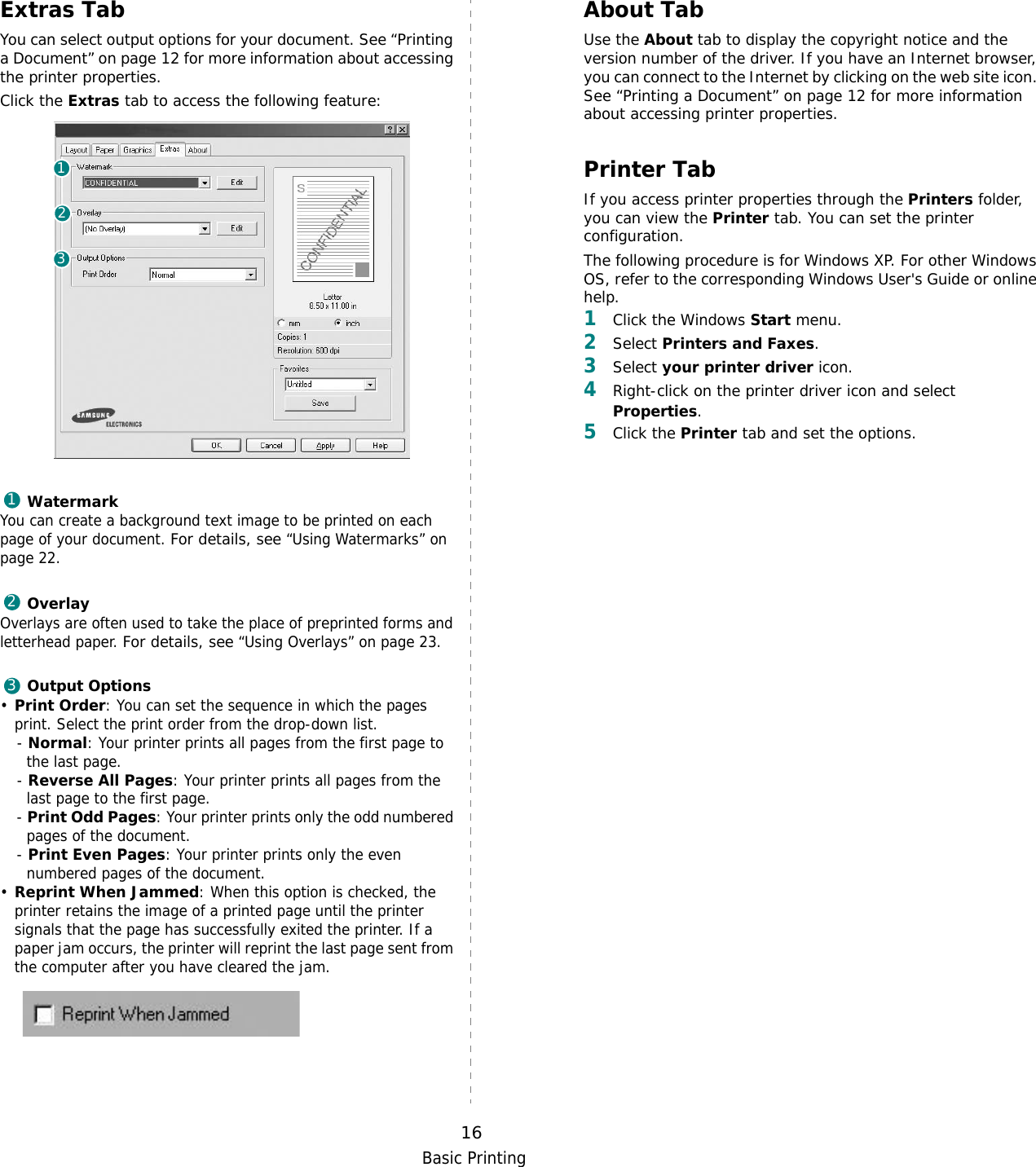 Basic Printing16Extras TabYou can select output options for your document. See “Printing a Document” on page 12 for more information about accessing the printer properties.Click the Extras tab to access the following feature:  WatermarkYou can create a background text image to be printed on each page of your document. For details, see “Using Watermarks” on page 22.OverlayOverlays are often used to take the place of preprinted forms and letterhead paper. For details, see “Using Overlays” on page 23.Output Options•Print Order: You can set the sequence in which the pages print. Select the print order from the drop-down list.- Normal: Your printer prints all pages from the first page to the last page.- Reverse All Pages: Your printer prints all pages from the last page to the first page.- Print Odd Pages: Your printer prints only the odd numbered pages of the document.- Print Even Pages: Your printer prints only the even numbered pages of the document.•Reprint When Jammed: When this option is checked, the printer retains the image of a printed page until the printer signals that the page has successfully exited the printer. If a paper jam occurs, the printer will reprint the last page sent from the computer after you have cleared the jam. 123123About TabUse the About tab to display the copyright notice and the version number of the driver. If you have an Internet browser, you can connect to the Internet by clicking on the web site icon. See “Printing a Document” on page 12 for more information about accessing printer properties.Printer TabIf you access printer properties through the Printers folder, you can view the Printer tab. You can set the printer configuration.The following procedure is for Windows XP. For other Windows OS, refer to the corresponding Windows User&apos;s Guide or online help.1Click the Windows Start menu. 2Select Printers and Faxes.3Select your printer driver icon. 4Right-click on the printer driver icon and select Properties.5Click the Printer tab and set the options.  