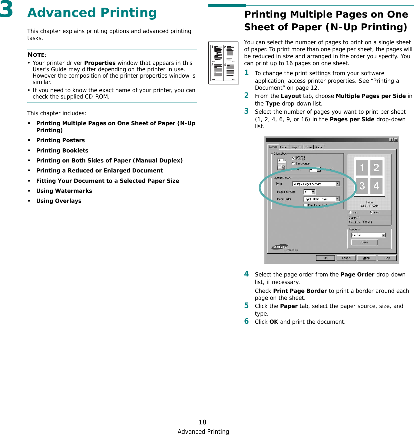 Advanced Printing183Advanced PrintingThis chapter explains printing options and advanced printing tasks. NOTE: • Your printer driver Properties window that appears in this User’s Guide may differ depending on the printer in use. However the composition of the printer properties window is similar.• If you need to know the exact name of your printer, you can check the supplied CD-ROM.This chapter includes:• Printing Multiple Pages on One Sheet of Paper (N-Up Printing)•Printing Posters•Printing Booklets• Printing on Both Sides of Paper (Manual Duplex)• Printing a Reduced or Enlarged Document• Fitting Your Document to a Selected Paper Size• Using Watermarks• Using OverlaysPrinting Multiple Pages on One Sheet of Paper (N-Up Printing) You can select the number of pages to print on a single sheet of paper. To print more than one page per sheet, the pages will be reduced in size and arranged in the order you specify. You can print up to 16 pages on one sheet.  1To change the print settings from your software application, access printer properties. See “Printing a Document” on page 12.2From the Layout tab, choose Multiple Pages per Side in the Type drop-down list. 3Select the number of pages you want to print per sheet (1, 2, 4, 6, 9, or 16) in the Pages per Side drop-down list.4Select the page order from the Page Order drop-down list, if necessary. Check Print Page Border to print a border around each page on the sheet. 5Click the Paper tab, select the paper source, size, and type.6Click OK and print the document. 1 23 4