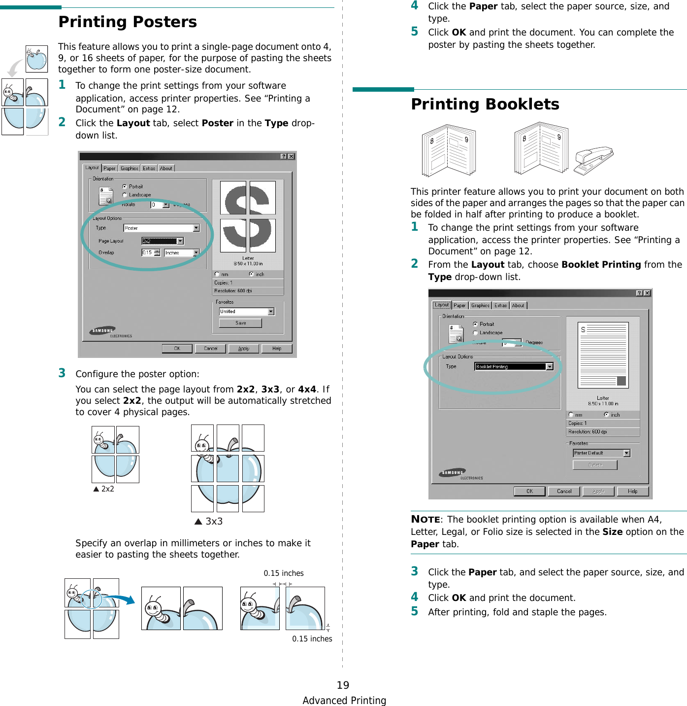 Advanced Printing19Printing PostersThis feature allows you to print a single-page document onto 4, 9, or 16 sheets of paper, for the purpose of pasting the sheets together to form one poster-size document.1To change the print settings from your software application, access printer properties. See “Printing a Document” on page 12.2Click the Layout tab, select Poster in the Type drop-down list. 3Configure the poster option:You can select the page layout from 2x2, 3x3, or 4x4. If you select 2x2, the output will be automatically stretched to cover 4 physical pages. Specify an overlap in millimeters or inches to make it easier to pasting the sheets together. 0.15 inches0.15 inches4Click the Paper tab, select the paper source, size, and type.5Click OK and print the document. You can complete the poster by pasting the sheets together. Printing Booklets This printer feature allows you to print your document on both sides of the paper and arranges the pages so that the paper can be folded in half after printing to produce a booklet. 1To change the print settings from your software application, access the printer properties. See “Printing a Document” on page 12.2From the Layout tab, choose Booklet Printing from the Type drop-down list. NOTE: The booklet printing option is available when A4, Letter, Legal, or Folio size is selected in the Size option on the Paper tab.3Click the Paper tab, and select the paper source, size, and type.4Click OK and print the document.5After printing, fold and staple the pages. 8989