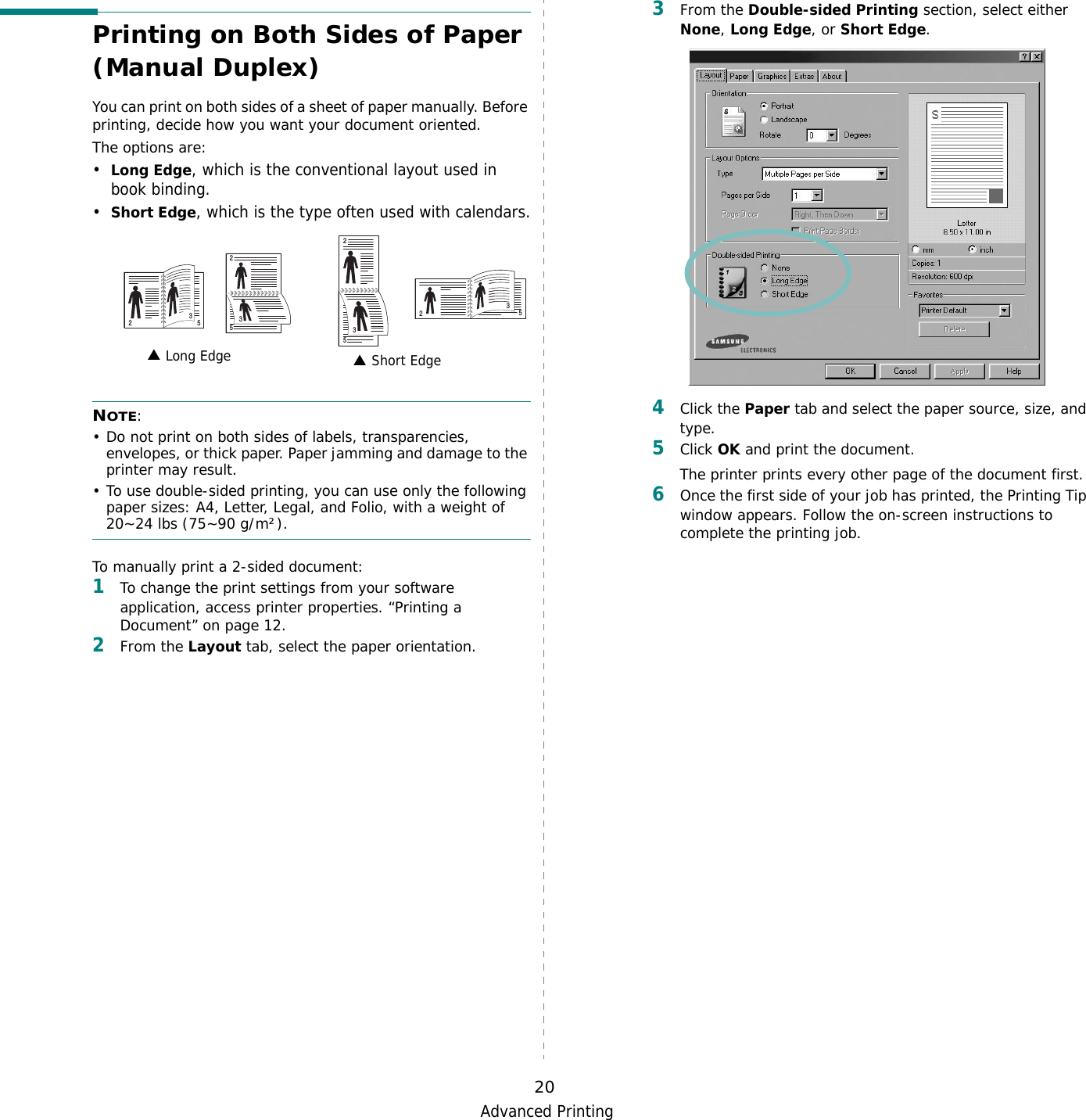 Advanced Printing20Printing on Both Sides of Paper (Manual Duplex)You can print on both sides of a sheet of paper manually. Before printing, decide how you want your document oriented.The options are:•Long Edge, which is the conventional layout used in book binding.•Short Edge, which is the type often used with calendars.NOTE: • Do not print on both sides of labels, transparencies, envelopes, or thick paper. Paper jamming and damage to the printer may result. • To use double-sided printing, you can use only the following paper sizes: A4, Letter, Legal, and Folio, with a weight of 20~24 lbs (75~90 g/m²). To manually print a 2-sided document:1To change the print settings from your software application, access printer properties. “Printing a Document” on page 12.2From the Layout tab, select the paper orientation. Long Edge▲ Short Edge▲2532532532533From the Double-sided Printing section, select either None, Long Edge, or Short Edge.4Click the Paper tab and select the paper source, size, and type.5Click OK and print the document.The printer prints every other page of the document first.6Once the first side of your job has printed, the Printing Tip window appears. Follow the on-screen instructions to complete the printing job.