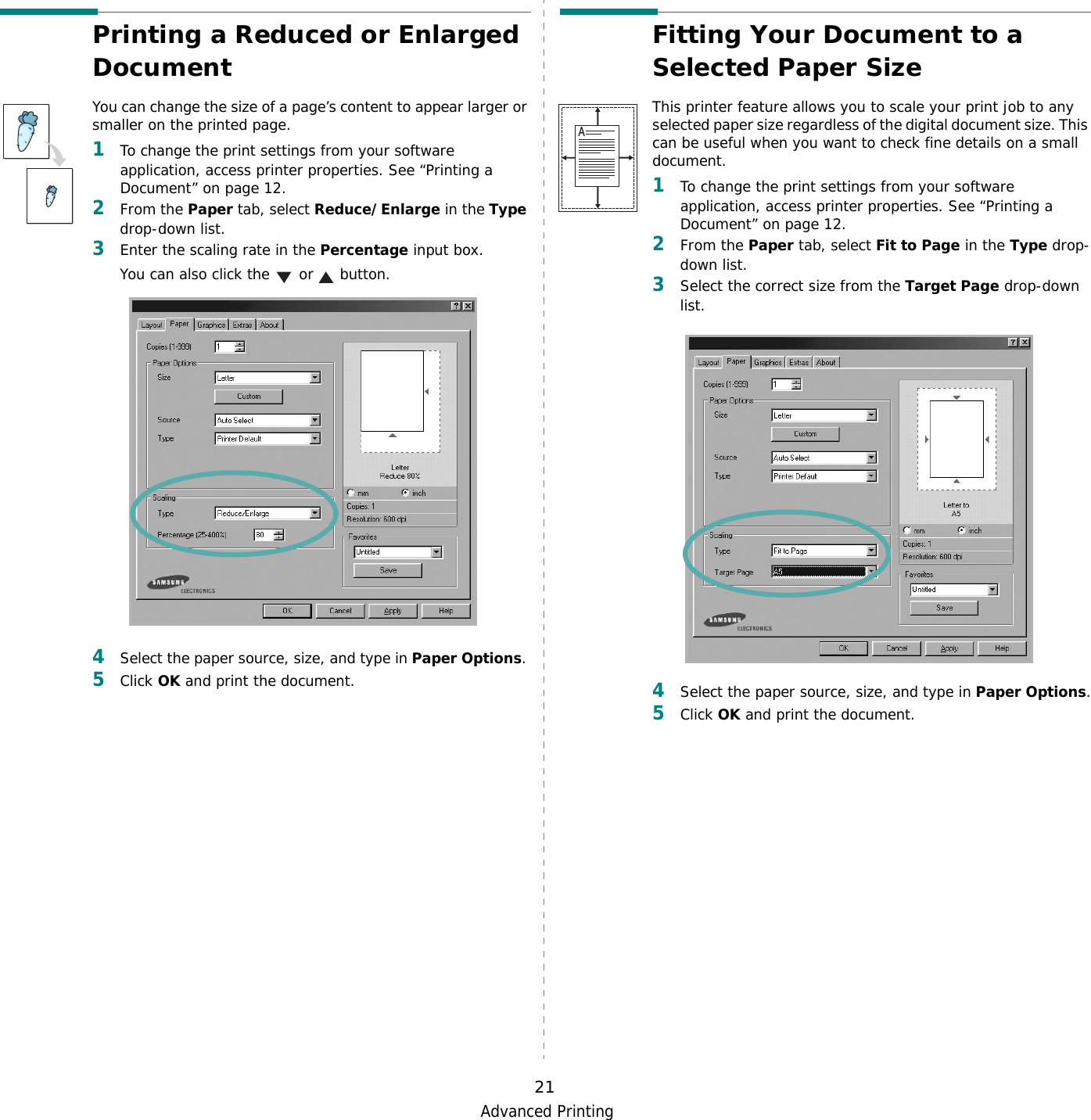 Advanced Printing21Printing a Reduced or Enlarged Document You can change the size of a page’s content to appear larger or smaller on the printed page. 1To change the print settings from your software application, access printer properties. See “Printing a Document” on page 12. 2From the Paper tab, select Reduce/Enlarge in the Type drop-down list. 3Enter the scaling rate in the Percentage input box.You can also click the   or   button.4Select the paper source, size, and type in Paper Options. 5Click OK and print the document. Fitting Your Document to a Selected Paper SizeThis printer feature allows you to scale your print job to any selected paper size regardless of the digital document size. This can be useful when you want to check fine details on a small document. 1To change the print settings from your software application, access printer properties. See “Printing a Document” on page 12.2From the Paper tab, select Fit to Page in the Type drop-down list. 3Select the correct size from the Target Page drop-down list.4Select the paper source, size, and type in Paper Options.5Click OK and print the document.A