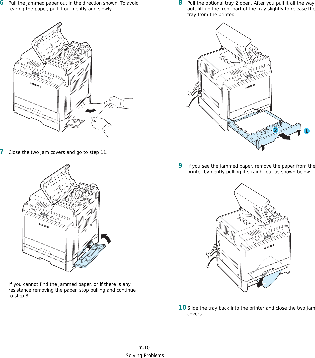 Solving Problems7.106Pull the jammed paper out in the direction shown. To avoid tearing the paper, pull it out gently and slowly. 7Close the two jam covers and go to step 11.If you cannot find the jammed paper, or if there is any resistance removing the paper, stop pulling and continue to step 8.8Pull the optional tray 2 open. After you pull it all the way out, lift up the front part of the tray slightly to release the tray from the printer.9If you see the jammed paper, remove the paper from the printer by gently pulling it straight out as shown below.10Slide the tray back into the printer and close the two jam covers. 