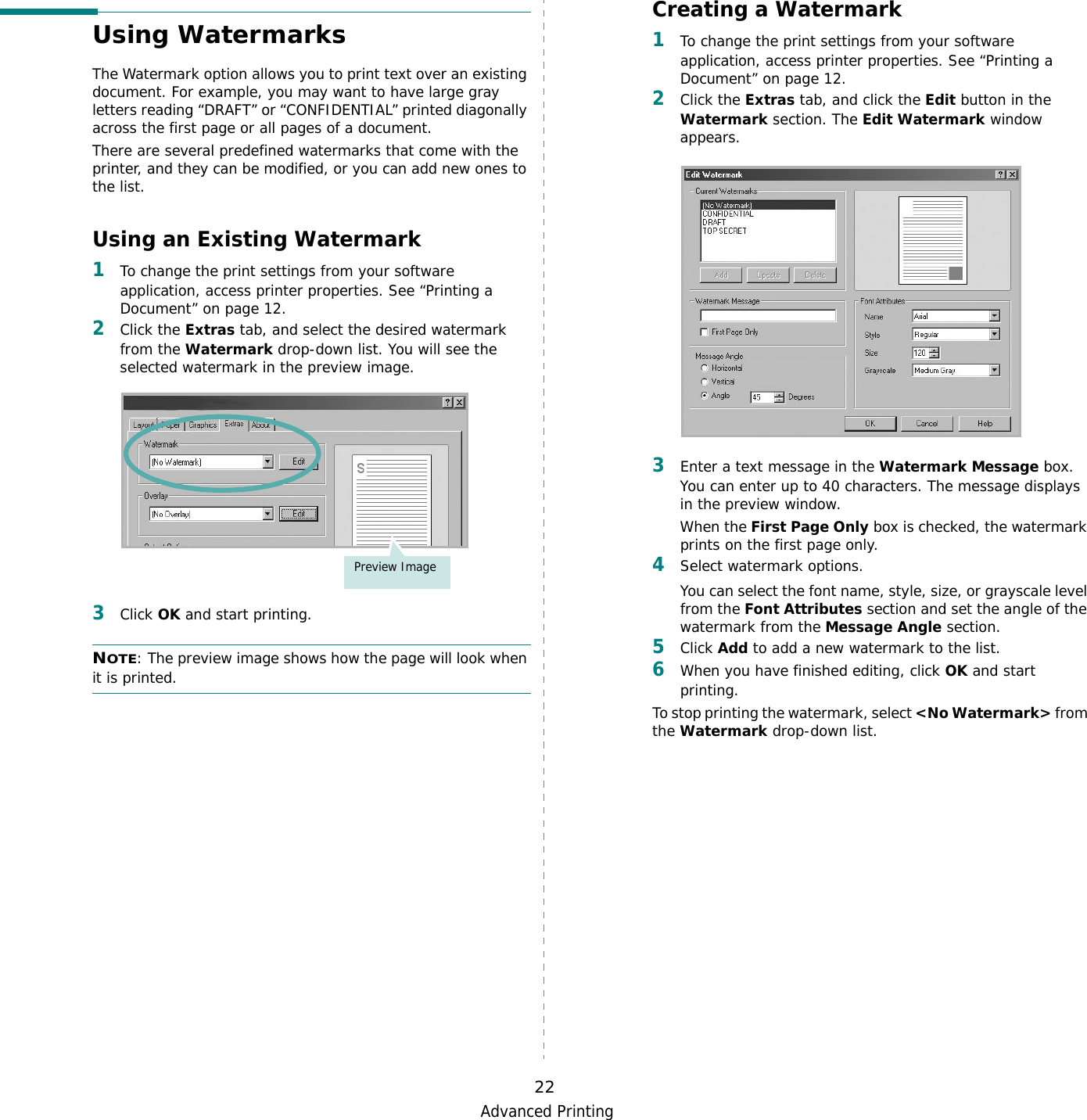 Advanced Printing22Using WatermarksThe Watermark option allows you to print text over an existing document. For example, you may want to have large gray letters reading “DRAFT” or “CONFIDENTIAL” printed diagonally across the first page or all pages of a document. There are several predefined watermarks that come with the printer, and they can be modified, or you can add new ones to the list. Using an Existing Watermark1To change the print settings from your software application, access printer properties. See “Printing a Document” on page 12. 2Click the Extras tab, and select the desired watermark from the Watermark drop-down list. You will see the selected watermark in the preview image. 3Click OK and start printing. NOTE: The preview image shows how the page will look when it is printed.Preview ImageCreating a Watermark1To change the print settings from your software application, access printer properties. See “Printing a Document” on page 12. 2Click the Extras tab, and click the Edit button in the Watermark section. The Edit Watermark window appears. 3Enter a text message in the Watermark Message box. You can enter up to 40 characters. The message displays in the preview window.When the First Page Only box is checked, the watermark prints on the first page only.4Select watermark options. You can select the font name, style, size, or grayscale level from the Font Attributes section and set the angle of the watermark from the Message Angle section. 5Click Add to add a new watermark to the list.   6When you have finished editing, click OK and start printing. To stop printing the watermark, select &lt;No Watermark&gt; from the Watermark drop-down list. 