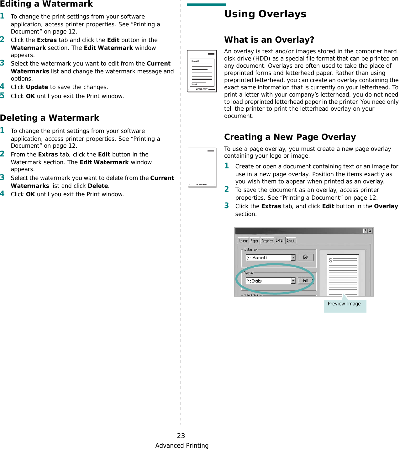 Advanced Printing23Editing a Watermark1To change the print settings from your software application, access printer properties. See “Printing a Document” on page 12. 2Click the Extras tab and click the Edit button in the Watermark section. The Edit Watermark window appears.3Select the watermark you want to edit from the Current Watermarks list and change the watermark message and options. 4Click Update to save the changes.5Click OK until you exit the Print window. Deleting a Watermark1To change the print settings from your software application, access printer properties. See “Printing a Document” on page 12.2From the Extras tab, click the Edit button in the Watermark section. The Edit Watermark window appears. 3Select the watermark you want to delete from the Current Watermarks list and click Delete. 4Click OK until you exit the Print window.Using OverlaysWhat is an Overlay?An overlay is text and/or images stored in the computer hard disk drive (HDD) as a special file format that can be printed on any document. Overlays are often used to take the place of preprinted forms and letterhead paper. Rather than using preprinted letterhead, you can create an overlay containing the exact same information that is currently on your letterhead. To print a letter with your company’s letterhead, you do not need to load preprinted letterhead paper in the printer. You need only tell the printer to print the letterhead overlay on your document.Creating a New Page OverlayTo use a page overlay, you must create a new page overlay containing your logo or image.1Create or open a document containing text or an image for use in a new page overlay. Position the items exactly as you wish them to appear when printed as an overlay.2To save the document as an overlay, access printer properties. See “Printing a Document” on page 12.3Click the Extras tab, and click Edit button in the Overlay section. WORLD BESTDear ABCRegardsWORLD BESTPreview Image