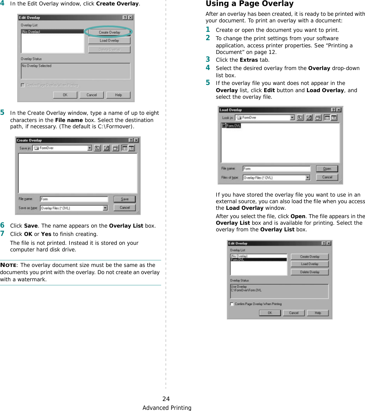 Advanced Printing244In the Edit Overlay window, click Create Overlay. 5In the Create Overlay window, type a name of up to eight characters in the File name box. Select the destination path, if necessary. (The default is C:\Formover).6Click Save. The name appears on the Overlay List box. 7Click OK or Yes to finish creating. The file is not printed. Instead it is stored on your computer hard disk drive. NOTE: The overlay document size must be the same as the documents you print with the overlay. Do not create an overlay with a watermark. Using a Page OverlayAfter an overlay has been created, it is ready to be printed with your document. To print an overlay with a document:1Create or open the document you want to print. 2To change the print settings from your software application, access printer properties. See “Printing a Document” on page 12. 3Click the Extras tab. 4Select the desired overlay from the Overlay drop-down list box. 5If the overlay file you want does not appear in the Overlay list, click Edit button and Load Overlay, and select the overlay file. If you have stored the overlay file you want to use in an external source, you can also load the file when you access the Load Overlay window. After you select the file, click Open. The file appears in the Overlay List box and is available for printing. Select the overlay from the Overlay List box. 