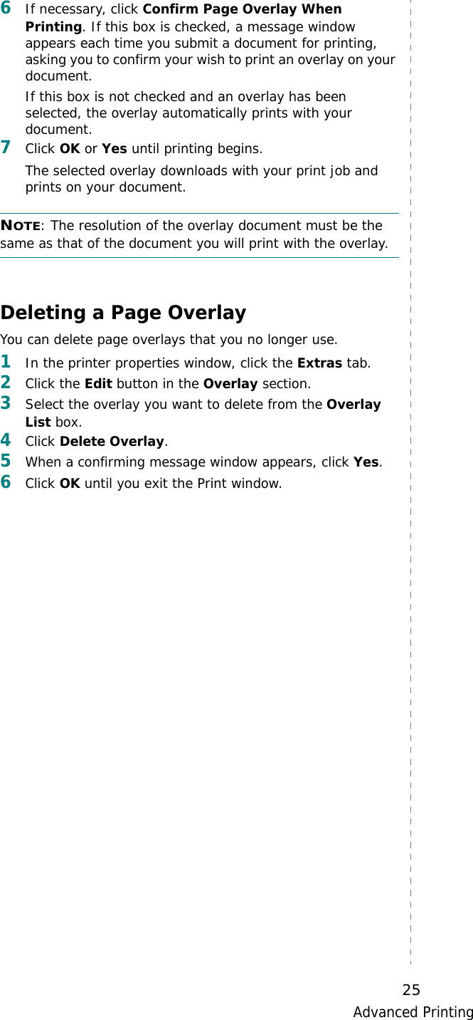 Advanced Printing256If necessary, click Confirm Page Overlay When Printing. If this box is checked, a message window appears each time you submit a document for printing, asking you to confirm your wish to print an overlay on your document. If this box is not checked and an overlay has been selected, the overlay automatically prints with your document. 7Click OK or Yes until printing begins. The selected overlay downloads with your print job and prints on your document. NOTE: The resolution of the overlay document must be the same as that of the document you will print with the overlay. Deleting a Page OverlayYou can delete page overlays that you no longer use. 1In the printer properties window, click the Extras tab. 2Click the Edit button in the Overlay section. 3Select the overlay you want to delete from the Overlay List box. 4Click Delete Overlay. 5When a confirming message window appears, click Yes.6Click OK until you exit the Print window.