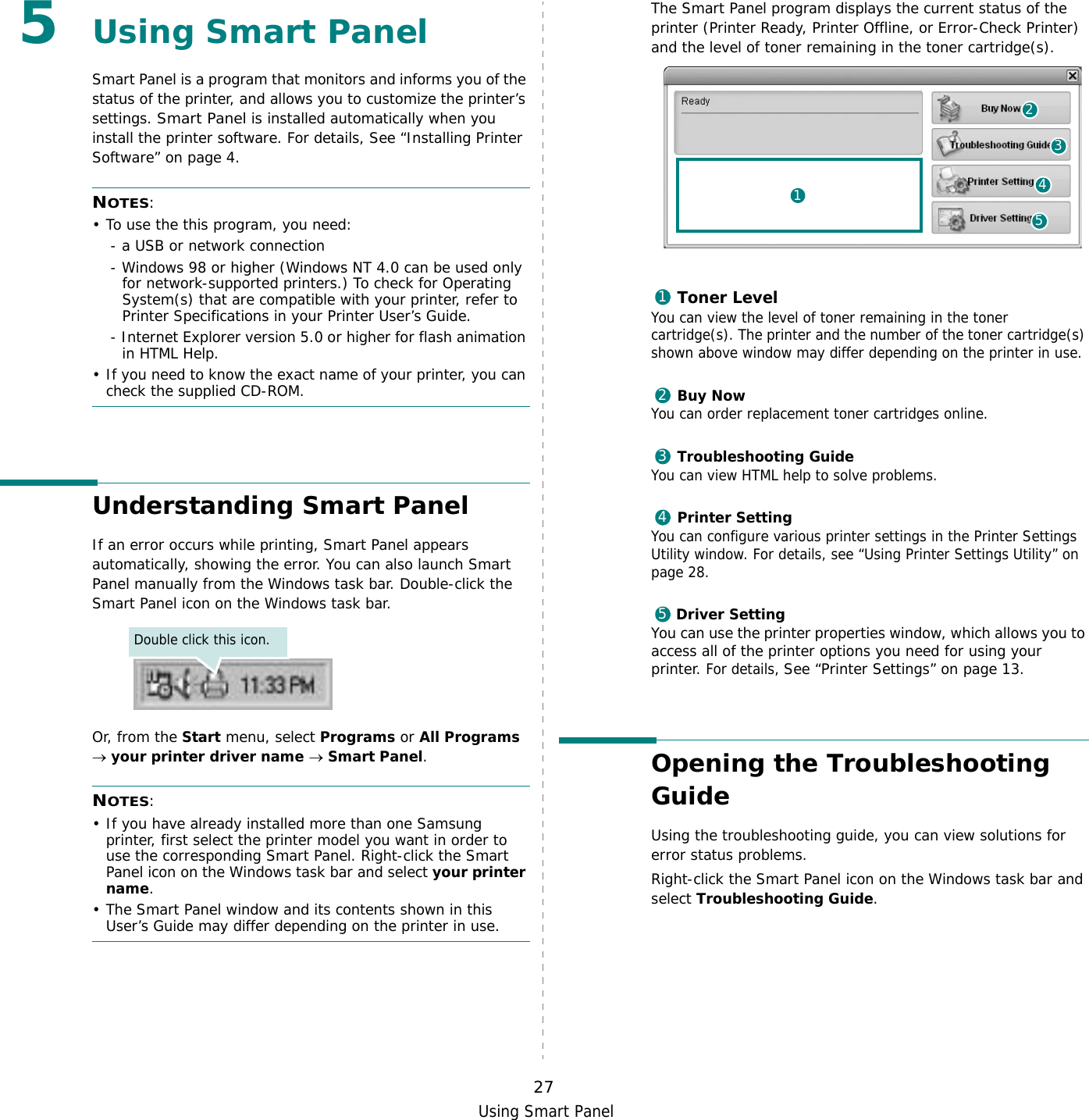 Using Smart Panel275Using Smart PanelSmart Panel is a program that monitors and informs you of the status of the printer, and allows you to customize the printer’s settings. Smart Panel is installed automatically when you install the printer software. For details, See “Installing Printer Software” on page 4.NOTES:• To use the this program, you need:- a USB or network connection- Windows 98 or higher (Windows NT 4.0 can be used only for network-supported printers.) To check for Operating System(s) that are compatible with your printer, refer to Printer Specifications in your Printer User’s Guide.- Internet Explorer version 5.0 or higher for flash animation in HTML Help.• If you need to know the exact name of your printer, you can check the supplied CD-ROM.Understanding Smart PanelIf an error occurs while printing, Smart Panel appears automatically, showing the error. You can also launch Smart Panel manually from the Windows task bar. Double-click the Smart Panel icon on the Windows task bar.Or, from the Start menu, select Programs or All Programs  → your printer driver name → Smart Panel.NOTES: • If you have already installed more than one Samsung printer, first select the printer model you want in order to use the corresponding Smart Panel. Right-click the Smart Panel icon on the Windows task bar and select your printer name.• The Smart Panel window and its contents shown in this User’s Guide may differ depending on the printer in use.Double click this icon.The Smart Panel program displays the current status of the printer (Printer Ready, Printer Offline, or Error-Check Printer) and the level of toner remaining in the toner cartridge(s).Toner LevelYou can view the level of toner remaining in the toner cartridge(s). The printer and the number of the toner cartridge(s) shown above window may differ depending on the printer in use.Buy NowYou can order replacement toner cartridges online.Troubleshooting GuideYou can view HTML help to solve problems.Printer SettingYou can configure various printer settings in the Printer Settings Utility window. For details, see “Using Printer Settings Utility” on page 28.Driver SettingYou can use the printer properties window, which allows you to access all of the printer options you need for using your printer. For details, See “Printer Settings” on page 13.Opening the Troubleshooting GuideUsing the troubleshooting guide, you can view solutions for error status problems.Right-click the Smart Panel icon on the Windows task bar and select Troubleshooting Guide.2415312345