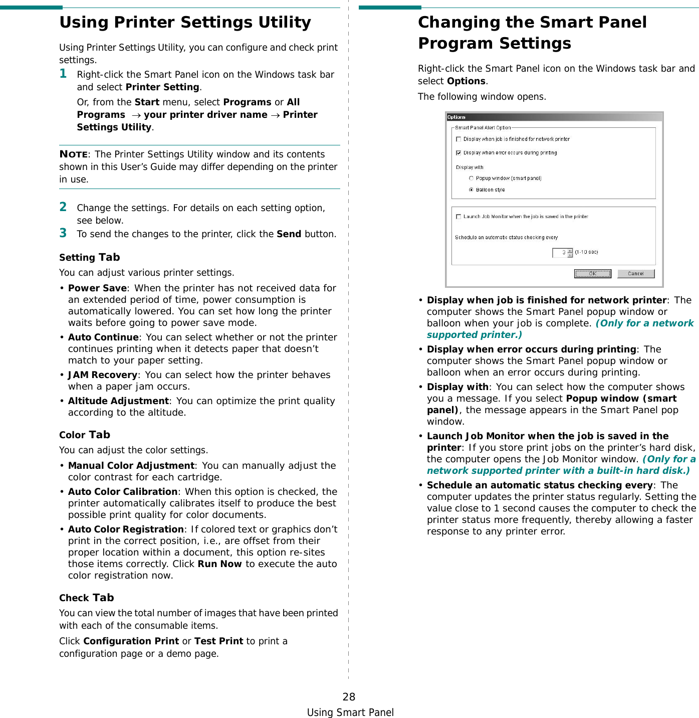 Using Smart Panel28Using Printer Settings UtilityUsing Printer Settings Utility, you can configure and check print settings. 1Right-click the Smart Panel icon on the Windows task bar and select Printer Setting. Or, from the Start menu, select Programs or All Programs  → your printer driver name → Printer Settings Utility.NOTE: The Printer Settings Utility window and its contents shown in this User’s Guide may differ depending on the printer in use.2Change the settings. For details on each setting option, see below.3To send the changes to the printer, click the Send button.Setting TabYou can adjust various printer settings.•Power Save: When the printer has not received data for an extended period of time, power consumption is automatically lowered. You can set how long the printer waits before going to power save mode.•Auto Continue: You can select whether or not the printer continues printing when it detects paper that doesn’t match to your paper setting.•JAM Recovery: You can select how the printer behaves when a paper jam occurs.•Altitude Adjustment: You can optimize the print quality according to the altitude.Color TabYou can adjust the color settings.•Manual Color Adjustment: You can manually adjust the color contrast for each cartridge.•Auto Color Calibration: When this option is checked, the printer automatically calibrates itself to produce the best possible print quality for color documents.•Auto Color Registration: If colored text or graphics don’t print in the correct position, i.e., are offset from their proper location within a document, this option re-sites those items correctly. Click Run Now to execute the auto color registration now.Check TabYou can view the total number of images that have been printed with each of the consumable items.Click Configuration Print or Test Print to print a configuration page or a demo page.Changing the Smart Panel Program SettingsRight-click the Smart Panel icon on the Windows task bar and select Options.The following window opens.•Display when job is finished for network printer: The computer shows the Smart Panel popup window or balloon when your job is complete. (Only for a network supported printer.)•Display when error occurs during printing: The computer shows the Smart Panel popup window or balloon when an error occurs during printing.•Display with: You can select how the computer shows you a message. If you select Popup window (smart panel), the message appears in the Smart Panel pop window.•Launch Job Monitor when the job is saved in the printer: If you store print jobs on the printer’s hard disk, the computer opens the Job Monitor window. (Only for a network supported printer with a built-in hard disk.)•Schedule an automatic status checking every: The computer updates the printer status regularly. Setting the value close to 1 second causes the computer to check the printer status more frequently, thereby allowing a faster response to any printer error.