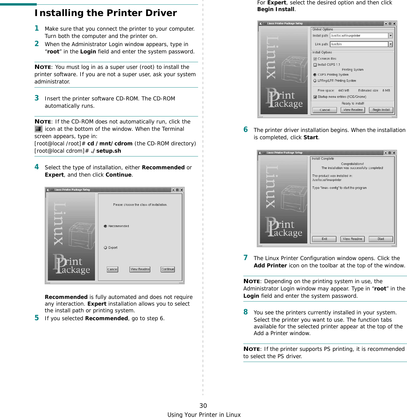 Using Your Printer in Linux30Installing the Printer Driver1Make sure that you connect the printer to your computer. Turn both the computer and the printer on.2When the Administrator Login window appears, type in “root” in the Login field and enter the system password.NOTE: You must log in as a super user (root) to install the printer software. If you are not a super user, ask your system administrator.3Insert the printer software CD-ROM. The CD-ROM automatically runs.NOTE: If the CD-ROM does not automatically run, click the  icon at the bottom of the window. When the Terminal screen appears, type in:[root@local /root]# cd /mnt/cdrom (the CD-ROM directory) [root@local cdrom]# ./setup.sh 4Select the type of installation, either Recommended or Expert, and then click Continue.Recommended is fully automated and does not require any interaction. Expert installation allows you to select the install path or printing system.5If you selected Recommended, go to step 6.For Expert, select the desired option and then click Begin Install. 6The printer driver installation begins. When the installation is completed, click Start.7The Linux Printer Configuration window opens. Click the Add Printer icon on the toolbar at the top of the window.NOTE: Depending on the printing system in use, the Administrator Login window may appear. Type in “root” in the Login field and enter the system password.8You see the printers currently installed in your system. Select the printer you want to use. The function tabs available for the selected printer appear at the top of the Add a Printer window. NOTE: If the printer supports PS printing, it is recommended to select the PS driver.