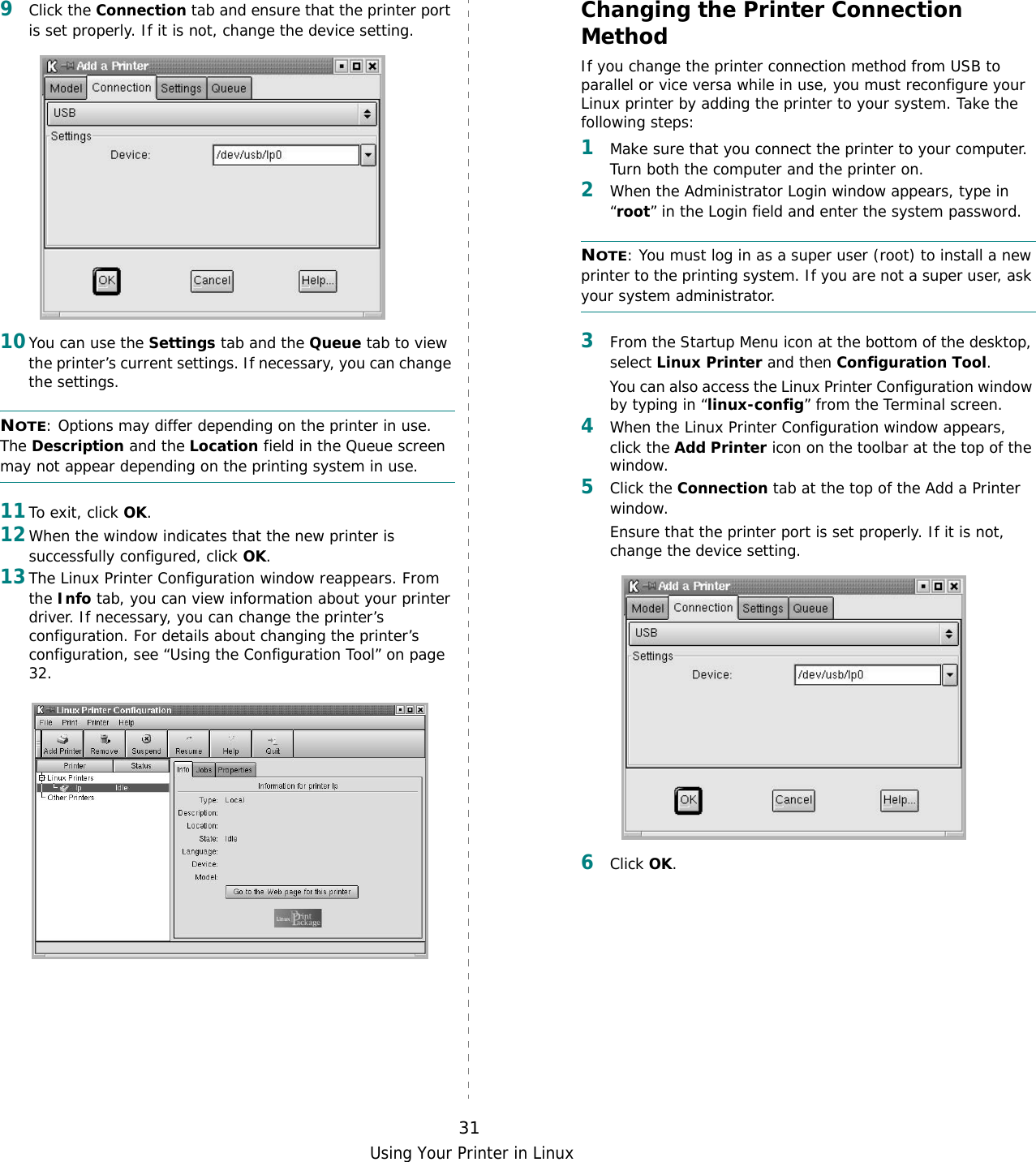 Using Your Printer in Linux319Click the Connection tab and ensure that the printer port is set properly. If it is not, change the device setting.10You can use the Settings tab and the Queue tab to view the printer’s current settings. If necessary, you can change the settings.NOTE: Options may differ depending on the printer in use. The Description and the Location field in the Queue screen may not appear depending on the printing system in use.11To exit, click OK.12When the window indicates that the new printer is successfully configured, click OK.13The Linux Printer Configuration window reappears. From the Info tab, you can view information about your printer driver. If necessary, you can change the printer’s configuration. For details about changing the printer’s configuration, see “Using the Configuration Tool” on page 32.Changing the Printer Connection MethodIf you change the printer connection method from USB to parallel or vice versa while in use, you must reconfigure your Linux printer by adding the printer to your system. Take the following steps:1Make sure that you connect the printer to your computer. Turn both the computer and the printer on.2When the Administrator Login window appears, type in “root” in the Login field and enter the system password.NOTE: You must log in as a super user (root) to install a new printer to the printing system. If you are not a super user, ask your system administrator.3From the Startup Menu icon at the bottom of the desktop, select Linux Printer and then Configuration Tool. You can also access the Linux Printer Configuration window by typing in “linux-config” from the Terminal screen.4When the Linux Printer Configuration window appears, click the Add Printer icon on the toolbar at the top of the window.5Click the Connection tab at the top of the Add a Printer window.Ensure that the printer port is set properly. If it is not, change the device setting.6Click OK. 