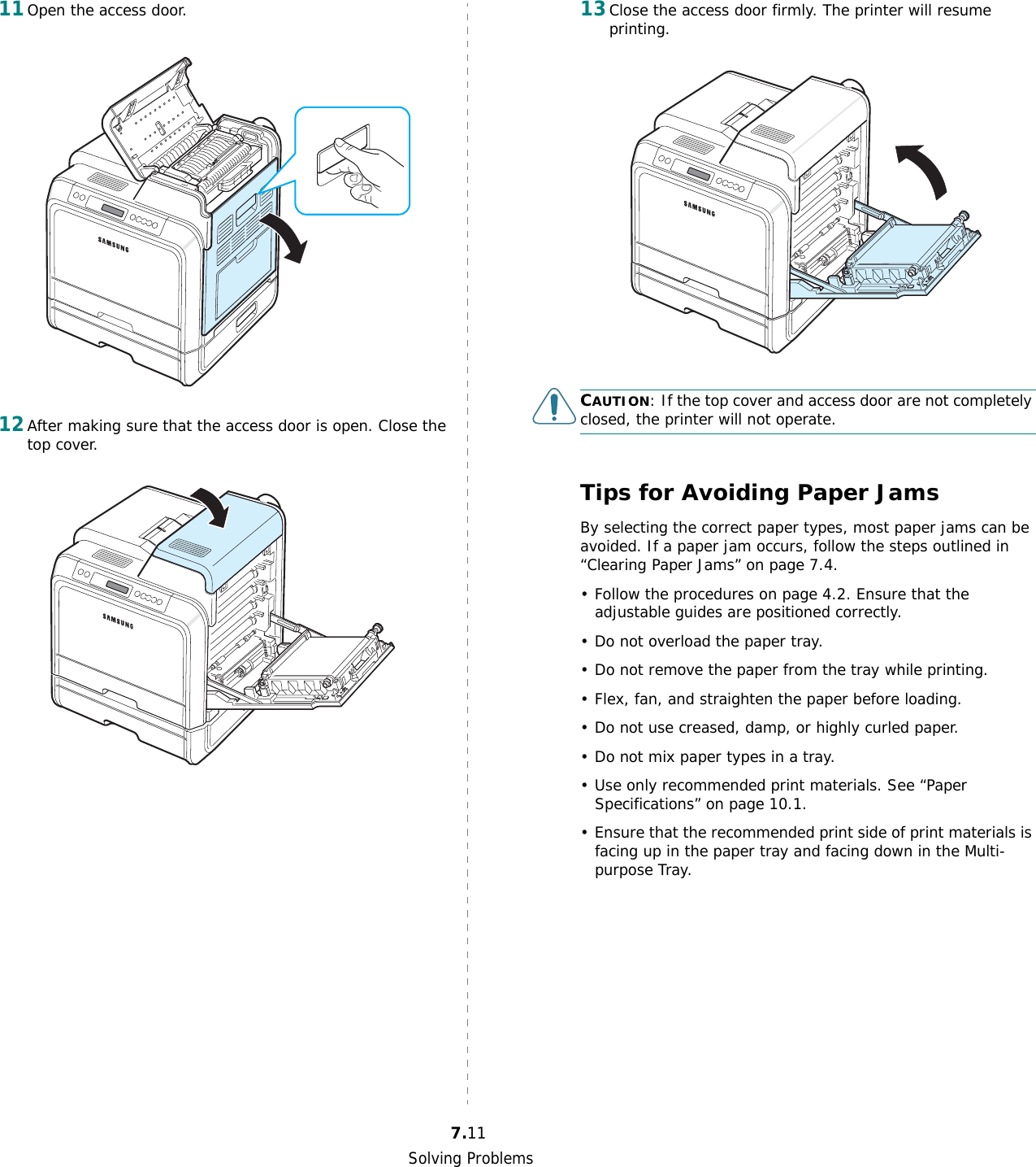 Solving Problems7.1111Open the access door. 12After making sure that the access door is open. Close the top cover.13Close the access door firmly. The printer will resume printing.CAUTION: If the top cover and access door are not completely closed, the printer will not operate.Tips for Avoiding Paper JamsBy selecting the correct paper types, most paper jams can be avoided. If a paper jam occurs, follow the steps outlined in “Clearing Paper Jams” on page 7.4. • Follow the procedures on page 4.2. Ensure that the adjustable guides are positioned correctly.• Do not overload the paper tray.• Do not remove the paper from the tray while printing.• Flex, fan, and straighten the paper before loading. • Do not use creased, damp, or highly curled paper.• Do not mix paper types in a tray.• Use only recommended print materials. See “Paper Specifications” on page 10.1.• Ensure that the recommended print side of print materials is facing up in the paper tray and facing down in the Multi-purpose Tray.