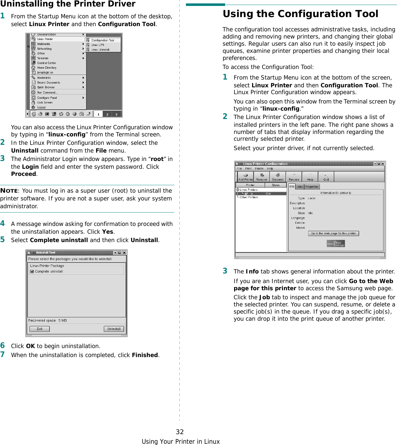 Using Your Printer in Linux32Uninstalling the Printer Driver1From the Startup Menu icon at the bottom of the desktop, select Linux Printer and then Configuration Tool.You can also access the Linux Printer Configuration window by typing in “linux-config” from the Terminal screen. 2In the Linux Printer Configuration window, select the Uninstall command from the File menu. 3The Administrator Login window appears. Type in “root” in the Login field and enter the system password. Click Proceed.NOTE: You must log in as a super user (root) to uninstall the printer software. If you are not a super user, ask your system administrator. 4A message window asking for confirmation to proceed with the uninstallation appears. Click Yes.5Select Complete uninstall and then click Uninstall.6Click OK to begin uninstallation. 7When the uninstallation is completed, click Finished.Using the Configuration ToolThe configuration tool accesses administrative tasks, including adding and removing new printers, and changing their global settings. Regular users can also run it to easily inspect job queues, examine printer properties and changing their local preferences.To access the Configuration Tool:1From the Startup Menu icon at the bottom of the screen, select Linux Printer and then Configuration Tool. The Linux Printer Configuration window appears. You can also open this window from the Terminal screen by typing in “linux-config.”2The Linux Printer Configuration window shows a list of installed printers in the left pane. The right pane shows a number of tabs that display information regarding the currently selected printer. Select your printer driver, if not currently selected.3The Info tab shows general information about the printer. If you are an Internet user, you can click Go to the Web page for this printer to access the Samsung web page. Click the Job tab to inspect and manage the job queue for the selected printer. You can suspend, resume, or delete a specific job(s) in the queue. If you drag a specific job(s), you can drop it into the print queue of another printer.