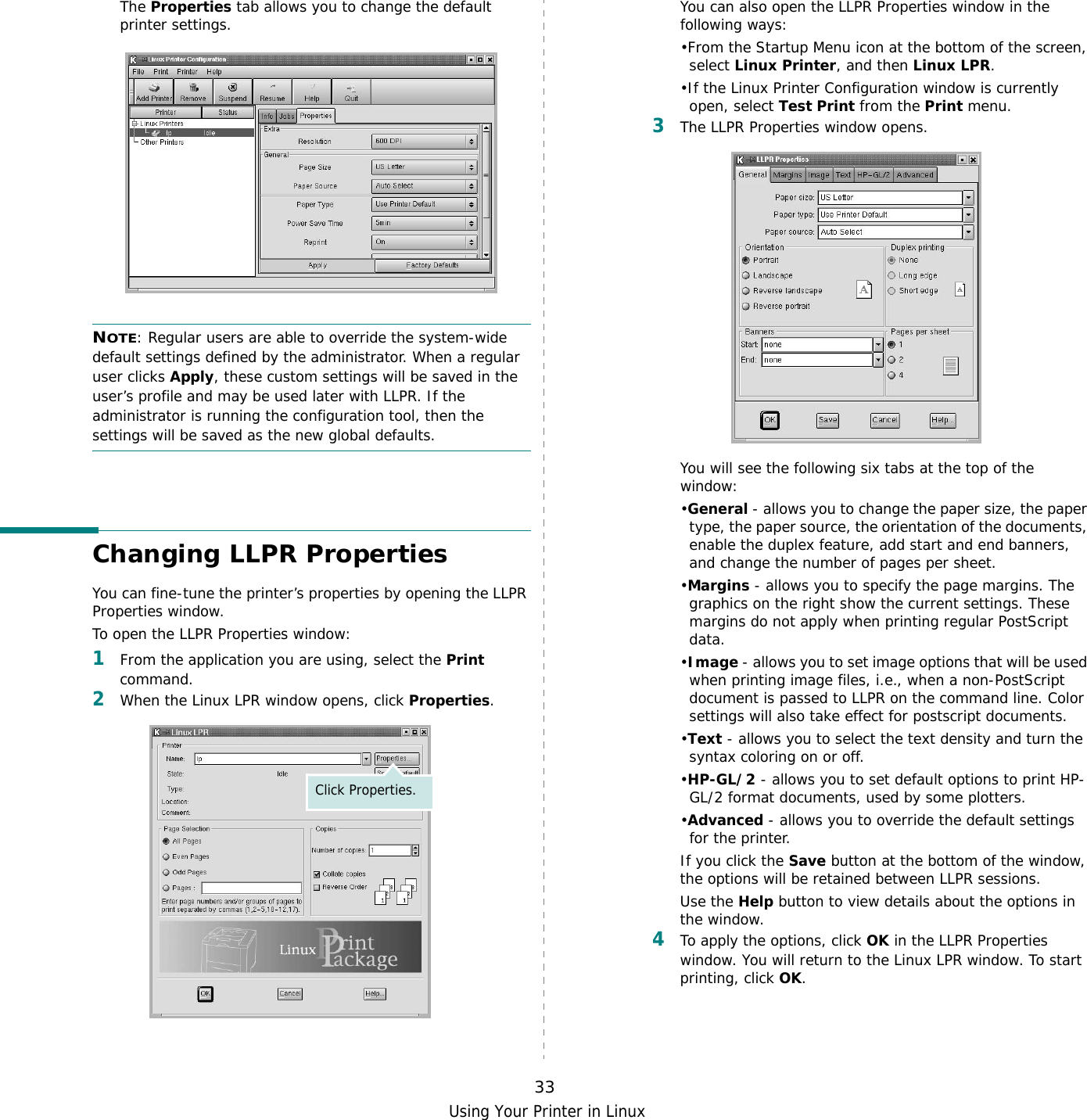 Using Your Printer in Linux33The Properties tab allows you to change the default printer settings.NOTE: Regular users are able to override the system-wide default settings defined by the administrator. When a regular user clicks Apply, these custom settings will be saved in the user’s profile and may be used later with LLPR. If the administrator is running the configuration tool, then the settings will be saved as the new global defaults.Changing LLPR PropertiesYou can fine-tune the printer’s properties by opening the LLPR Properties window.To open the LLPR Properties window:1From the application you are using, select the Print command. 2When the Linux LPR window opens, click Properties.Click Properties.You can also open the LLPR Properties window in the following ways:•From the Startup Menu icon at the bottom of the screen, select Linux Printer, and then Linux LPR.•If the Linux Printer Configuration window is currently open, select Test Print from the Print menu.3The LLPR Properties window opens. You will see the following six tabs at the top of the window:•General - allows you to change the paper size, the paper type, the paper source, the orientation of the documents, enable the duplex feature, add start and end banners, and change the number of pages per sheet.•Margins - allows you to specify the page margins. The graphics on the right show the current settings. These margins do not apply when printing regular PostScript data.•Image - allows you to set image options that will be used when printing image files, i.e., when a non-PostScript document is passed to LLPR on the command line. Color settings will also take effect for postscript documents. •Text - allows you to select the text density and turn the syntax coloring on or off.•HP-GL/2 - allows you to set default options to print HP-GL/2 format documents, used by some plotters.•Advanced - allows you to override the default settings for the printer.If you click the Save button at the bottom of the window, the options will be retained between LLPR sessions.Use the Help button to view details about the options in the window.4To apply the options, click OK in the LLPR Properties window. You will return to the Linux LPR window. To start printing, click OK.