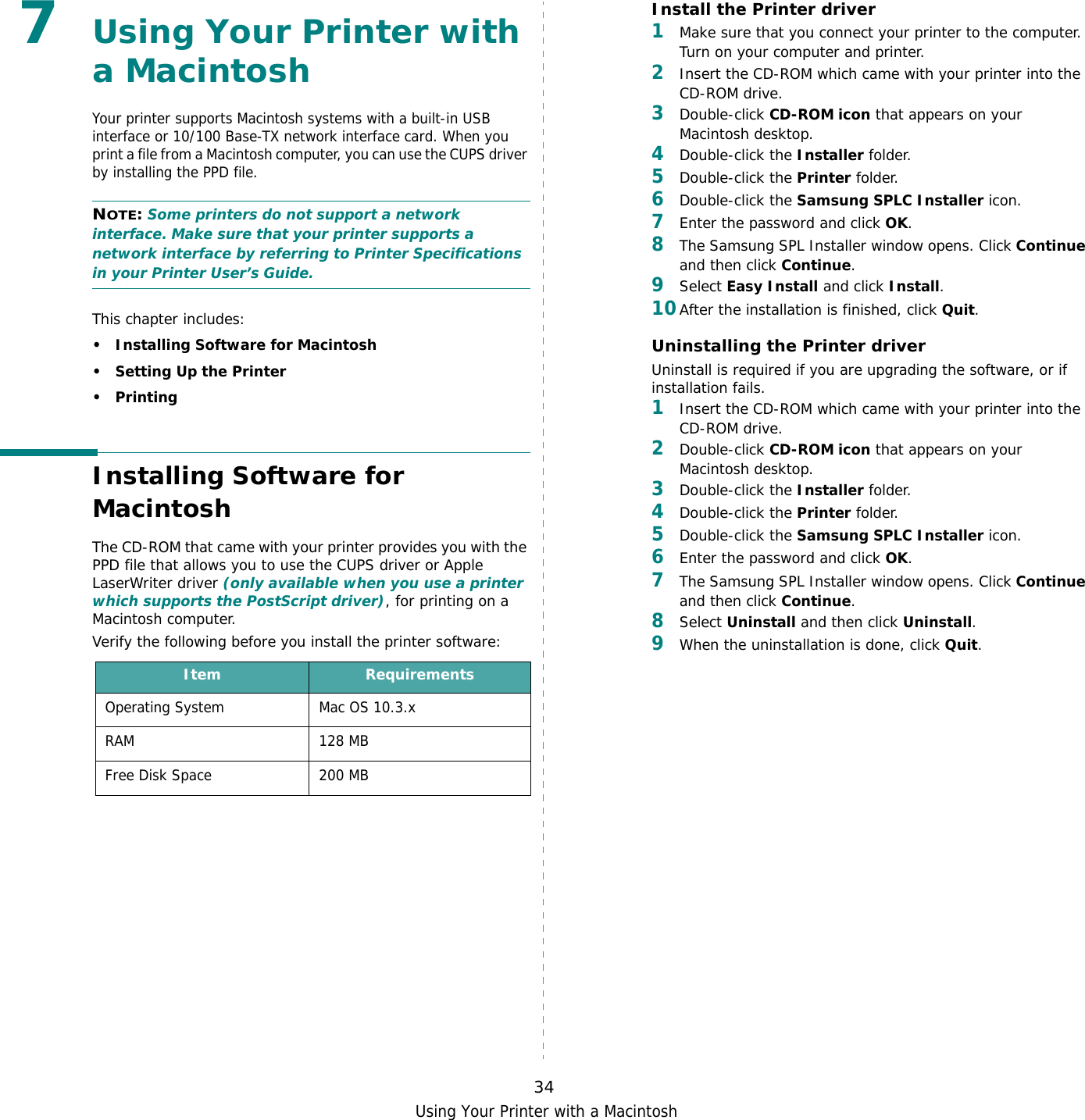 Using Your Printer with a Macintosh347Using Your Printer with a MacintoshYour printer supports Macintosh systems with a built-in USB interface or 10/100 Base-TX network interface card. When you print a file from a Macintosh computer, you can use the CUPS driver by installing the PPD file. NOTE: Some printers do not support a network interface. Make sure that your printer supports a network interface by referring to Printer Specifications in your Printer User’s Guide.This chapter includes:• Installing Software for Macintosh• Setting Up the Printer•PrintingInstalling Software for MacintoshThe CD-ROM that came with your printer provides you with the PPD file that allows you to use the CUPS driver or Apple LaserWriter driver (only available when you use a printer which supports the PostScript driver), for printing on a Macintosh computer. Verify the following before you install the printer software:Item RequirementsOperating System Mac OS 10.3.xRAM 128 MBFree Disk Space 200 MBInstall the Printer driver1Make sure that you connect your printer to the computer. Turn on your computer and printer.2Insert the CD-ROM which came with your printer into the CD-ROM drive.3Double-click CD-ROM icon that appears on your Macintosh desktop.4Double-click the Installer folder.5Double-click the Printer folder.6Double-click the Samsung SPLC Installer icon.7Enter the password and click OK.8The Samsung SPL Installer window opens. Click Continue and then click Continue.9Select Easy Install and click Install.10After the installation is finished, click Quit.Uninstalling the Printer driverUninstall is required if you are upgrading the software, or if installation fails.1Insert the CD-ROM which came with your printer into the CD-ROM drive.2Double-click CD-ROM icon that appears on your Macintosh desktop.3Double-click the Installer folder.4Double-click the Printer folder.5Double-click the Samsung SPLC Installer icon.6Enter the password and click OK.7The Samsung SPL Installer window opens. Click Continue and then click Continue.8Select Uninstall and then click Uninstall.9When the uninstallation is done, click Quit.