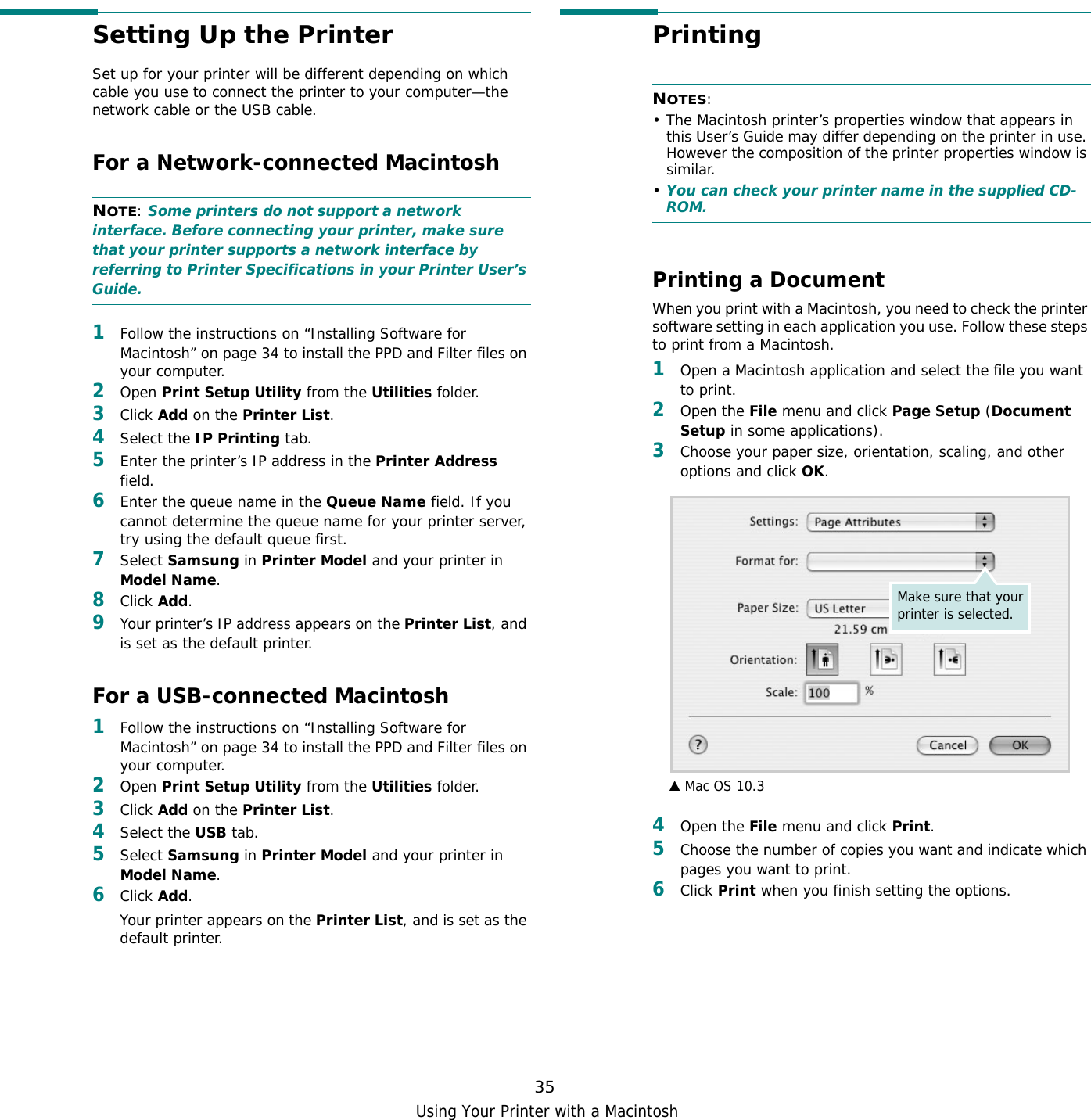 Using Your Printer with a Macintosh35Setting Up the Printer Set up for your printer will be different depending on which cable you use to connect the printer to your computer—the network cable or the USB cable.For a Network-connected MacintoshNOTE: Some printers do not support a network interface. Before connecting your printer, make sure that your printer supports a network interface by referring to Printer Specifications in your Printer User’s Guide.1Follow the instructions on “Installing Software for Macintosh” on page 34 to install the PPD and Filter files on your computer.2Open Print Setup Utility from the Utilities folder.3Click Add on the Printer List.4Select the IP Printing tab.5Enter the printer’s IP address in the Printer Address field.6Enter the queue name in the Queue Name field. If you cannot determine the queue name for your printer server, try using the default queue first.7Select Samsung in Printer Model and your printer in Model Name.8Click Add.9Your printer’s IP address appears on the Printer List, and is set as the default printer.For a USB-connected Macintosh1Follow the instructions on “Installing Software for Macintosh” on page 34 to install the PPD and Filter files on your computer.2Open Print Setup Utility from the Utilities folder.3Click Add on the Printer List.4Select the USB tab.5Select Samsung in Printer Model and your printer in Model Name.6Click Add.Your printer appears on the Printer List, and is set as the default printer.Printing NOTES: • The Macintosh printer’s properties window that appears in this User’s Guide may differ depending on the printer in use. However the composition of the printer properties window is similar.•You can check your printer name in the supplied CD-ROM.Printing a DocumentWhen you print with a Macintosh, you need to check the printer software setting in each application you use. Follow these steps to print from a Macintosh.1Open a Macintosh application and select the file you want to print.2Open the File menu and click Page Setup (Document Setup in some applications). 3Choose your paper size, orientation, scaling, and other options and click OK.4Open the File menu and click Print.5Choose the number of copies you want and indicate which pages you want to print. 6Click Print when you finish setting the options.▲ Mac OS 10.3Make sure that your printer is selected.