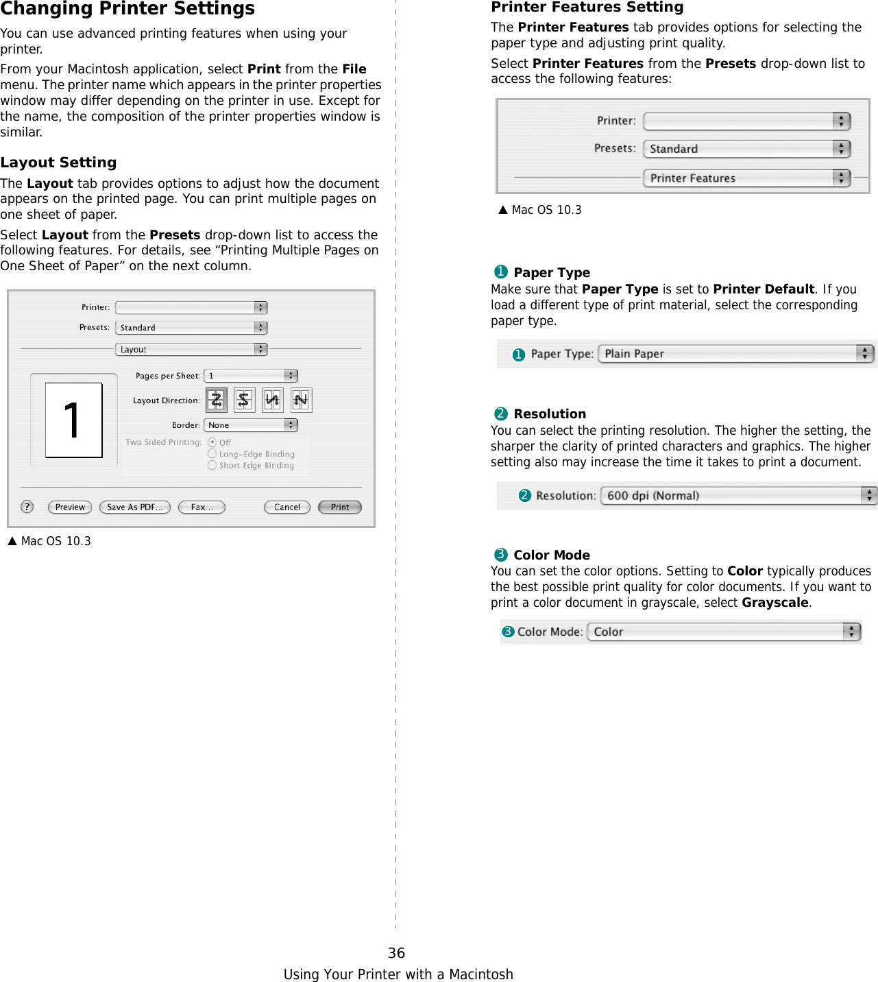 Using Your Printer with a Macintosh36Changing Printer SettingsYou can use advanced printing features when using your printer. From your Macintosh application, select Print from the File menu. The printer name which appears in the printer properties window may differ depending on the printer in use. Except for the name, the composition of the printer properties window is similar.Layout SettingThe Layout tab provides options to adjust how the document appears on the printed page. You can print multiple pages on one sheet of paper.Select Layout from the Presets drop-down list to access the following features. For details, see “Printing Multiple Pages on One Sheet of Paper” on the next column.▲ Mac OS 10.3Printer Features SettingThe Printer Features tab provides options for selecting the paper type and adjusting print quality.Select Printer Features from the Presets drop-down list to access the following features:Paper TypeMake sure that Paper Type is set to Printer Default. If you load a different type of print material, select the corresponding paper type.  ResolutionYou can select the printing resolution. The higher the setting, the sharper the clarity of printed characters and graphics. The higher setting also may increase the time it takes to print a document.  Color Mode  You can set the color options. Setting to Color typically produces the best possible print quality for color documents. If you want to print a color document in grayscale, select Grayscale.   ▲ Mac OS 10.3112233