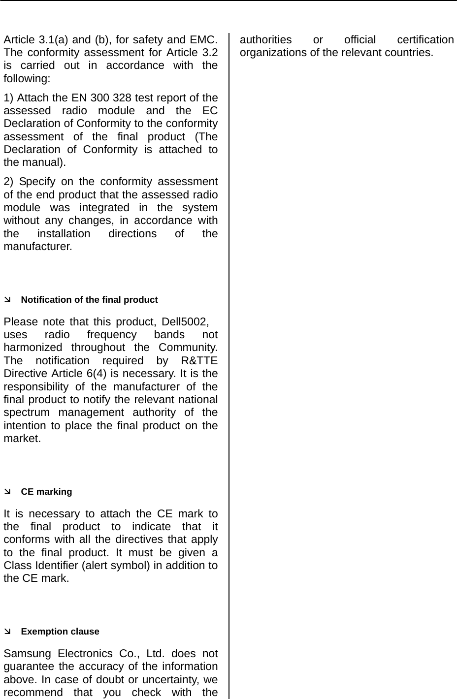     Article 3.1(a) and (b), for safety and EMC. The conformity assessment for Article 3.2 is carried out in accordance with the following: 1) Attach the EN 300 328 test report of the assessed radio module and the EC Declaration of Conformity to the conformity assessment of the final product (The Declaration of Conformity is attached to the manual). 2) Specify on the conformity assessment of the end product that the assessed radio module was integrated in the system without any changes, in accordance with the installation directions of the manufacturer.  Ì Notification of the final product Please note that this product, Dell5002, uses radio frequency bands not harmonized throughout the Community. The notification required by R&amp;TTE Directive Article 6(4) is necessary. It is the responsibility of the manufacturer of the final product to notify the relevant national spectrum management authority of the intention to place the final product on the market.  Ì CE marking It is necessary to attach the CE mark to the final product to indicate that it conforms with all the directives that apply to the final product. It must be given a Class Identifier (alert symbol) in addition to the CE mark.  Ì Exemption clause Samsung Electronics Co., Ltd. does not guarantee the accuracy of the information above. In case of doubt or uncertainty, we recommend that you check with the authorities or official certification organizations of the relevant countries.  
