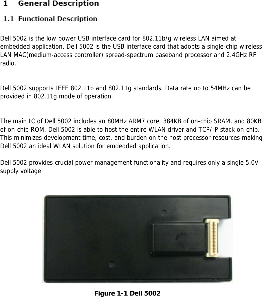 ML-NWA30LFigure 1-1 Dell 5002Dell 5002 is the low power USB interface card for 802.11b/g wireless LAN aimed atembedded application. Dell 5002 is the USB interface card that adopts a single-chip wirelessLAN MAC(medium-access controller) spread-spectrum baseband processor and 2.4GHz RFradio.Dell 5002 supports IEEE 802.11b and 802.11g standards. Data rate up to 54MHz can beprovided in 802.11g mode of operation.The main IC of Dell 5002 includes an 80MHz ARM7 core, 384KB of on-chip SRAM, and 80KBof on-chip ROM. Dell 5002 is able to host the entire WLAN driver and TCP/IP stack on-chip.This minimizes development time, cost, and burden on the host processor resources makingDell 5002 an ideal WLAN solution for emdedded application.Dell 5002 provides crucial power management functionality and requires only a single 5.0Vsupply voltage.