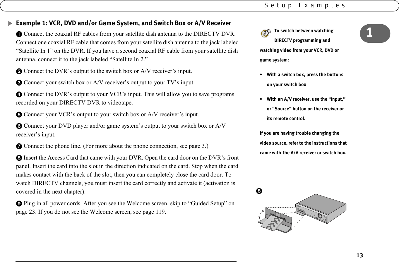 131Setup ExamplesExample 1: VCR, DVD and/or Game System, and Switch Box or A/V Receiver1 Connect the coaxial RF cables from your satellite dish antenna to the DIRECTV DVR. Connect one coaxial RF cable that comes from your satellite dish antenna to the jack labeled “Satellite In 1” on the DVR. If you have a second coaxial RF cable from your satellite dish antenna, connect it to the jack labeled “Satellite In 2.”2 Connect the DVR’s output to the switch box or A/V receiver’s input.3 Connect your switch box or A/V receiver’s output to your TV’s input.4 Connect the DVR’s output to your VCR’s input. This will allow you to save programs recorded on your DIRECTV DVR to videotape.5 Connect your VCR’s output to your switch box or A/V receiver’s input.6 Connect your DVD player and/or game system’s output to your switch box or A/V receiver’s input.7 Connect the phone line. (For more about the phone connection, see page 3.) 8 Insert the Access Card that came with your DVR. Open the card door on the DVR’s front panel. Insert the card into the slot in the direction indicated on the card. Stop when the card makes contact with the back of the slot, then you can completely close the card door. To watch DIRECTV channels, you must insert the card correctly and activate it (activation is covered in the next chapter). 9 Plug in all power cords. After you see the Welcome screen, skip to “Guided Setup” on page 23. If you do not see the Welcome screen, see page 119.To switch between watching DIRECTV programming and watching video from your VCR, DVD or game system:• With a switch box, press the buttons on your switch box• With an A/V receiver, use the “Input,” or “Source” button on the receiver or its remote control.If you are having trouble changing the video source, refer to the instructions that came with the A/V receiver or switch box.POWER      REC           STANDBY8