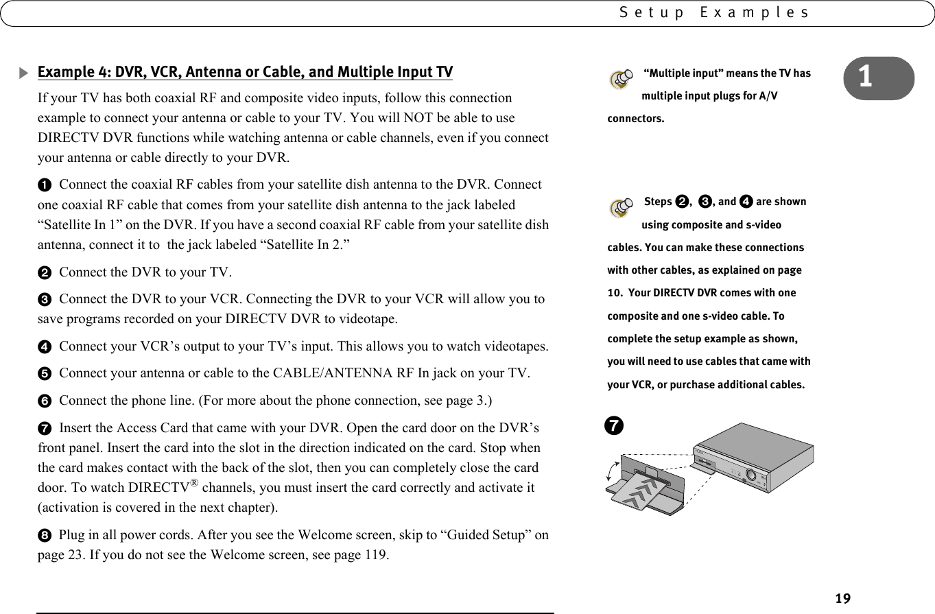 191Setup ExamplesExample 4: DVR, VCR, Antenna or Cable, and Multiple Input TVIf your TV has both coaxial RF and composite video inputs, follow this connection example to connect your antenna or cable to your TV. You will NOT be able to use DIRECTV DVR functions while watching antenna or cable channels, even if you connect your antenna or cable directly to your DVR.1  Connect the coaxial RF cables from your satellite dish antenna to the DVR. Connect one coaxial RF cable that comes from your satellite dish antenna to the jack labeled “Satellite In 1” on the DVR. If you have a second coaxial RF cable from your satellite dish antenna, connect it to  the jack labeled “Satellite In 2.”2  Connect the DVR to your TV. 3  Connect the DVR to your VCR. Connecting the DVR to your VCR will allow you to save programs recorded on your DIRECTV DVR to videotape. 4  Connect your VCR’s output to your TV’s input. This allows you to watch videotapes.5  Connect your antenna or cable to the CABLE/ANTENNA RF In jack on your TV.6  Connect the phone line. (For more about the phone connection, see page 3.) 7  Insert the Access Card that came with your DVR. Open the card door on the DVR’s front panel. Insert the card into the slot in the direction indicated on the card. Stop when the card makes contact with the back of the slot, then you can completely close the card door. To watch DIRECTV® channels, you must insert the card correctly and activate it (activation is covered in the next chapter). 8  Plug in all power cords. After you see the Welcome screen, skip to “Guided Setup” on page 23. If you do not see the Welcome screen, see page 119. “Multiple input” means the TV has multiple input plugs for A/V connectors. Steps 2, 3, and 4 are shown  using composite and s-video cables. You can make these connections with other cables, as explained on page 10.  Your DIRECTV DVR comes with one composite and one s-video cable. To complete the setup example as shown, you will need to use cables that came with your VCR, or purchase additional cables.POWER      REC           STANDBY7