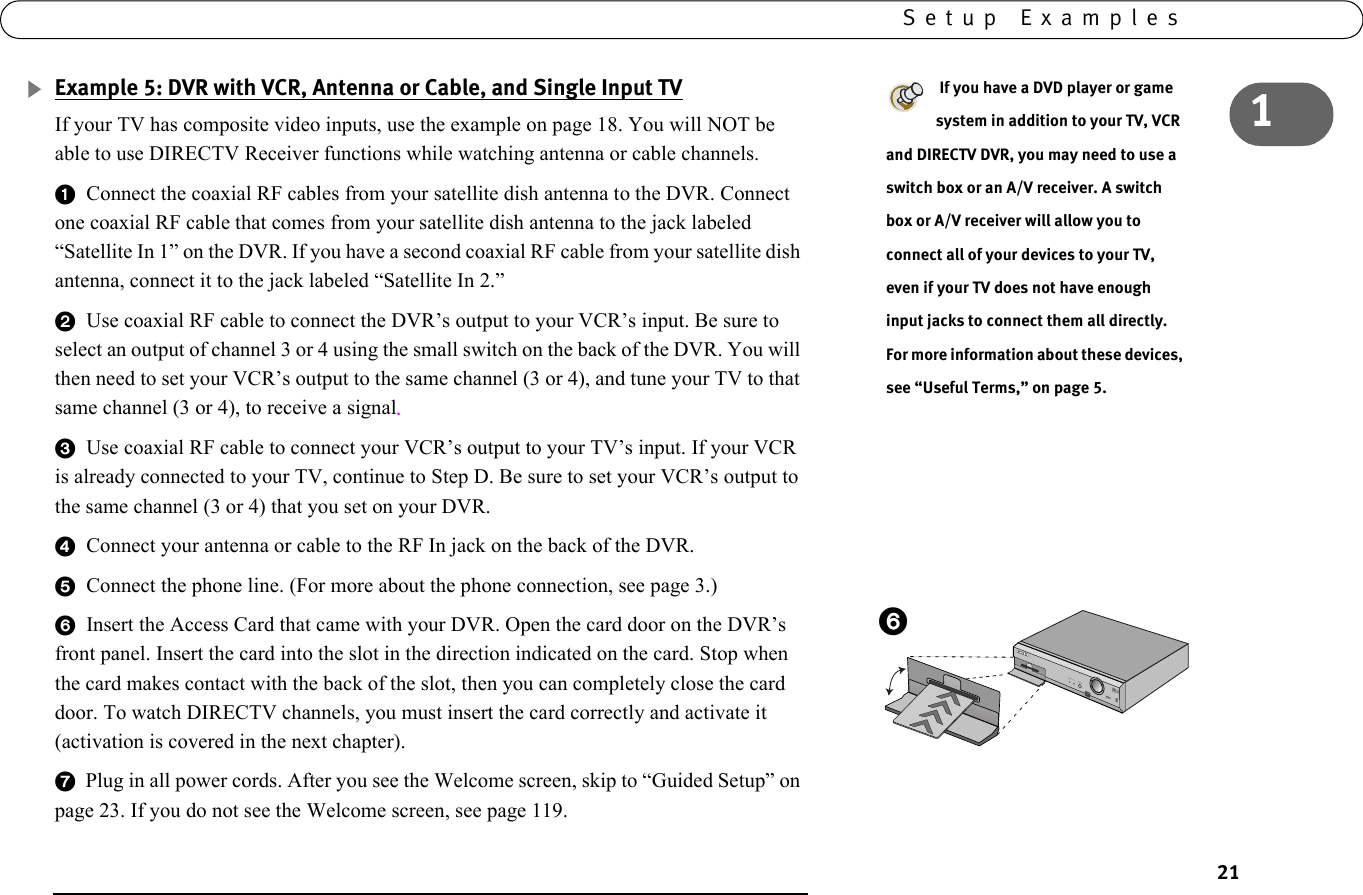 211Setup ExamplesExample 5: DVR with VCR, Antenna or Cable, and Single Input TVIf your TV has composite video inputs, use the example on page 18. You will NOT be able to use DIRECTV Receiver functions while watching antenna or cable channels.1  Connect the coaxial RF cables from your satellite dish antenna to the DVR. Connect one coaxial RF cable that comes from your satellite dish antenna to the jack labeled “Satellite In 1” on the DVR. If you have a second coaxial RF cable from your satellite dish antenna, connect it to the jack labeled “Satellite In 2.”2  Use coaxial RF cable to connect the DVR’s output to your VCR’s input. Be sure to select an output of channel 3 or 4 using the small switch on the back of the DVR. You will then need to set your VCR’s output to the same channel (3 or 4), and tune your TV to that same channel (3 or 4), to receive a signal. 3  Use coaxial RF cable to connect your VCR’s output to your TV’s input. If your VCR is already connected to your TV, continue to Step D. Be sure to set your VCR’s output to the same channel (3 or 4) that you set on your DVR.4  Connect your antenna or cable to the RF In jack on the back of the DVR.5  Connect the phone line. (For more about the phone connection, see page 3.) 6  Insert the Access Card that came with your DVR. Open the card door on the DVR’s front panel. Insert the card into the slot in the direction indicated on the card. Stop when the card makes contact with the back of the slot, then you can completely close the card door. To watch DIRECTV channels, you must insert the card correctly and activate it (activation is covered in the next chapter). 7  Plug in all power cords. After you see the Welcome screen, skip to “Guided Setup” on page 23. If you do not see the Welcome screen, see page 119. If you have a DVD player or game system in addition to your TV, VCR and DIRECTV DVR, you may need to use a switch box or an A/V receiver. A switch box or A/V receiver will allow you to connect all of your devices to your TV, even if your TV does not have enough input jacks to connect them all directly. For more information about these devices, see “Useful Terms,” on page 5.POWER      REC           STANDBY6