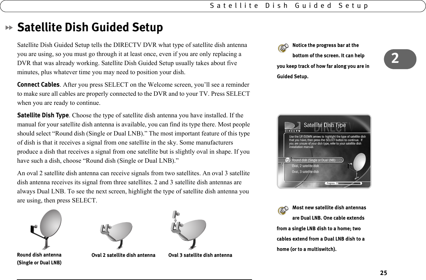 252Satellite Dish Guided SetupSatellite Dish Guided SetupSatellite Dish Guided Setup tells the DIRECTV DVR what type of satellite dish antenna you are using, so you must go through it at least once, even if you are only replacing a DVR that was already working. Satellite Dish Guided Setup usually takes about five minutes, plus whatever time you may need to position your dish.Connect Cables. After you press SELECT on the Welcome screen, you’ll see a reminder to make sure all cables are properly connected to the DVR and to your TV. Press SELECT when you are ready to continue.Satellite Dish Type. Choose the type of satellite dish antenna you have installed. If the manual for your satellite dish antenna is available, you can find its type there. Most people should select “Round dish (Single or Dual LNB).” The most important feature of this type of dish is that it receives a signal from one satellite in the sky. Some manufacturers produce a dish that receives a signal from one satellite but is slightly oval in shape. If you have such a dish, choose “Round dish (Single or Dual LNB).” An oval 2 satellite dish antenna can receive signals from two satellites. An oval 3 satellite dish antenna receives its signal from three satellites. 2 and 3 satellite dish antennas are always Dual LNB. To see the next screen, highlight the type of satellite dish antenna you are using, then press SELECT.Notice the progress bar at the bottom of the screen. It can help you keep track of how far along you are in Guided Setup.Most new satellite dish antennas are Dual LNB. One cable extends from a single LNB dish to a home; two cables extend from a Dual LNB dish to a home (or to a multiswitch).  Oval 2 satellite dish antenna           Oval 3 satellite dish antennaRound dish antenna (Single or Dual LNB)